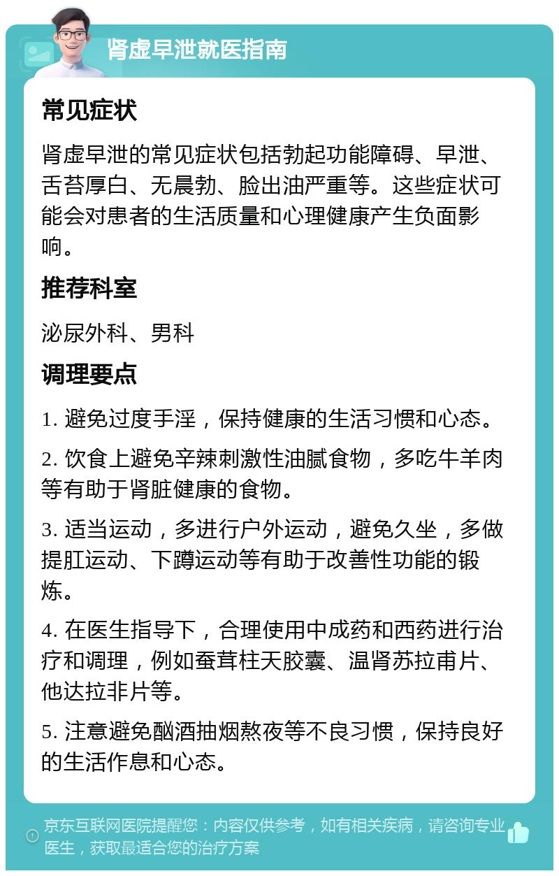 肾虚早泄就医指南 常见症状 肾虚早泄的常见症状包括勃起功能障碍、早泄、舌苔厚白、无晨勃、脸出油严重等。这些症状可能会对患者的生活质量和心理健康产生负面影响。 推荐科室 泌尿外科、男科 调理要点 1. 避免过度手淫，保持健康的生活习惯和心态。 2. 饮食上避免辛辣刺激性油腻食物，多吃牛羊肉等有助于肾脏健康的食物。 3. 适当运动，多进行户外运动，避免久坐，多做提肛运动、下蹲运动等有助于改善性功能的锻炼。 4. 在医生指导下，合理使用中成药和西药进行治疗和调理，例如蚕茸柱天胶囊、温肾苏拉甫片、他达拉非片等。 5. 注意避免酗酒抽烟熬夜等不良习惯，保持良好的生活作息和心态。