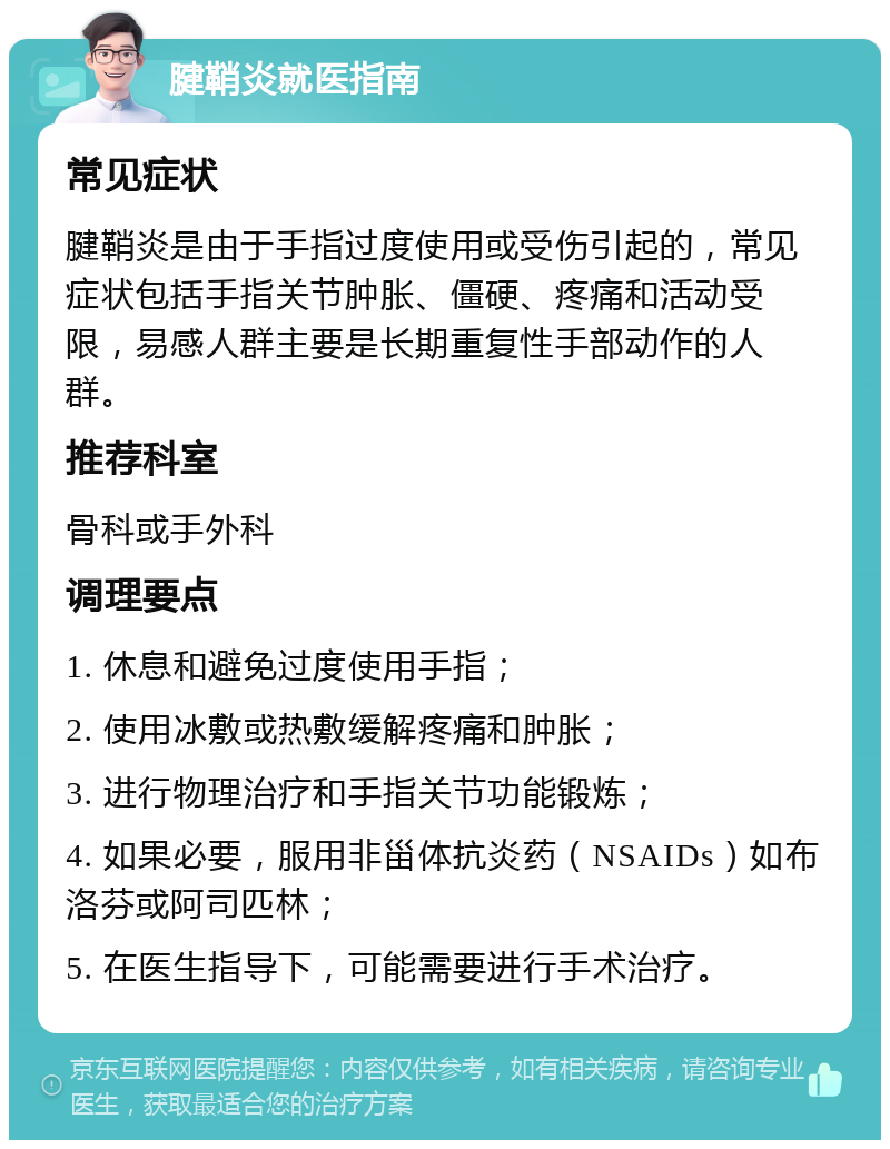 腱鞘炎就医指南 常见症状 腱鞘炎是由于手指过度使用或受伤引起的，常见症状包括手指关节肿胀、僵硬、疼痛和活动受限，易感人群主要是长期重复性手部动作的人群。 推荐科室 骨科或手外科 调理要点 1. 休息和避免过度使用手指； 2. 使用冰敷或热敷缓解疼痛和肿胀； 3. 进行物理治疗和手指关节功能锻炼； 4. 如果必要，服用非甾体抗炎药（NSAIDs）如布洛芬或阿司匹林； 5. 在医生指导下，可能需要进行手术治疗。