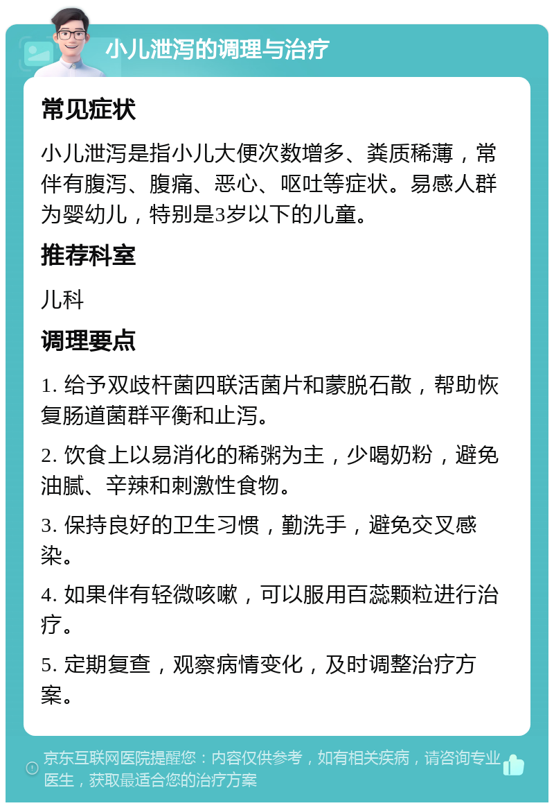 小儿泄泻的调理与治疗 常见症状 小儿泄泻是指小儿大便次数增多、粪质稀薄，常伴有腹泻、腹痛、恶心、呕吐等症状。易感人群为婴幼儿，特别是3岁以下的儿童。 推荐科室 儿科 调理要点 1. 给予双歧杆菌四联活菌片和蒙脱石散，帮助恢复肠道菌群平衡和止泻。 2. 饮食上以易消化的稀粥为主，少喝奶粉，避免油腻、辛辣和刺激性食物。 3. 保持良好的卫生习惯，勤洗手，避免交叉感染。 4. 如果伴有轻微咳嗽，可以服用百蕊颗粒进行治疗。 5. 定期复查，观察病情变化，及时调整治疗方案。