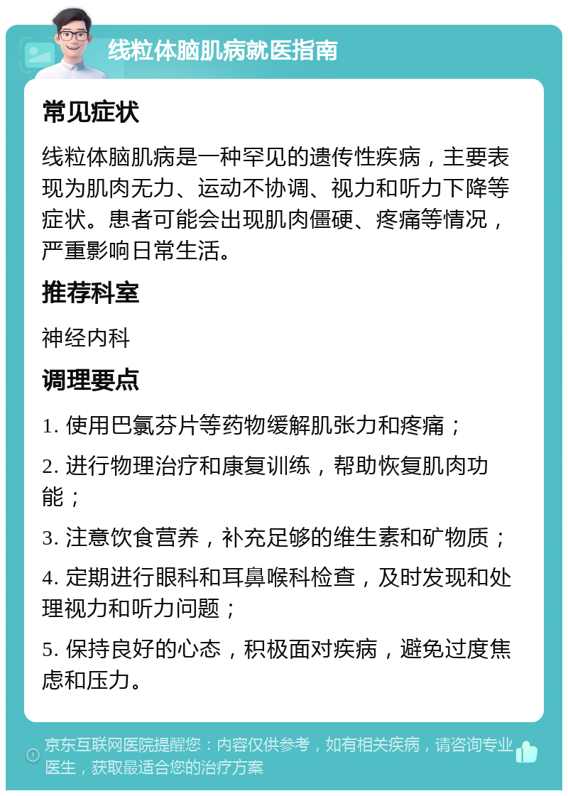 线粒体脑肌病就医指南 常见症状 线粒体脑肌病是一种罕见的遗传性疾病，主要表现为肌肉无力、运动不协调、视力和听力下降等症状。患者可能会出现肌肉僵硬、疼痛等情况，严重影响日常生活。 推荐科室 神经内科 调理要点 1. 使用巴氯芬片等药物缓解肌张力和疼痛； 2. 进行物理治疗和康复训练，帮助恢复肌肉功能； 3. 注意饮食营养，补充足够的维生素和矿物质； 4. 定期进行眼科和耳鼻喉科检查，及时发现和处理视力和听力问题； 5. 保持良好的心态，积极面对疾病，避免过度焦虑和压力。