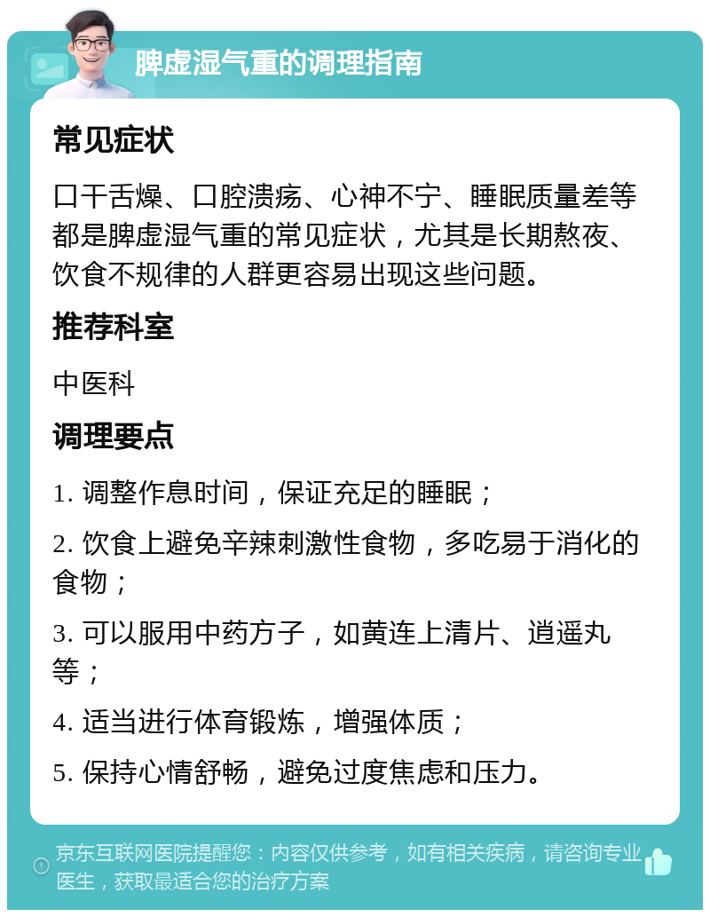 脾虚湿气重的调理指南 常见症状 口干舌燥、口腔溃疡、心神不宁、睡眠质量差等都是脾虚湿气重的常见症状，尤其是长期熬夜、饮食不规律的人群更容易出现这些问题。 推荐科室 中医科 调理要点 1. 调整作息时间，保证充足的睡眠； 2. 饮食上避免辛辣刺激性食物，多吃易于消化的食物； 3. 可以服用中药方子，如黄连上清片、逍遥丸等； 4. 适当进行体育锻炼，增强体质； 5. 保持心情舒畅，避免过度焦虑和压力。