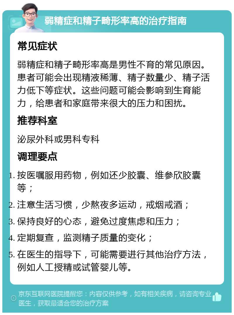 弱精症和精子畸形率高的治疗指南 常见症状 弱精症和精子畸形率高是男性不育的常见原因。患者可能会出现精液稀薄、精子数量少、精子活力低下等症状。这些问题可能会影响到生育能力，给患者和家庭带来很大的压力和困扰。 推荐科室 泌尿外科或男科专科 调理要点 按医嘱服用药物，例如还少胶囊、维参欣胶囊等； 注意生活习惯，少熬夜多运动，戒烟戒酒； 保持良好的心态，避免过度焦虑和压力； 定期复查，监测精子质量的变化； 在医生的指导下，可能需要进行其他治疗方法，例如人工授精或试管婴儿等。