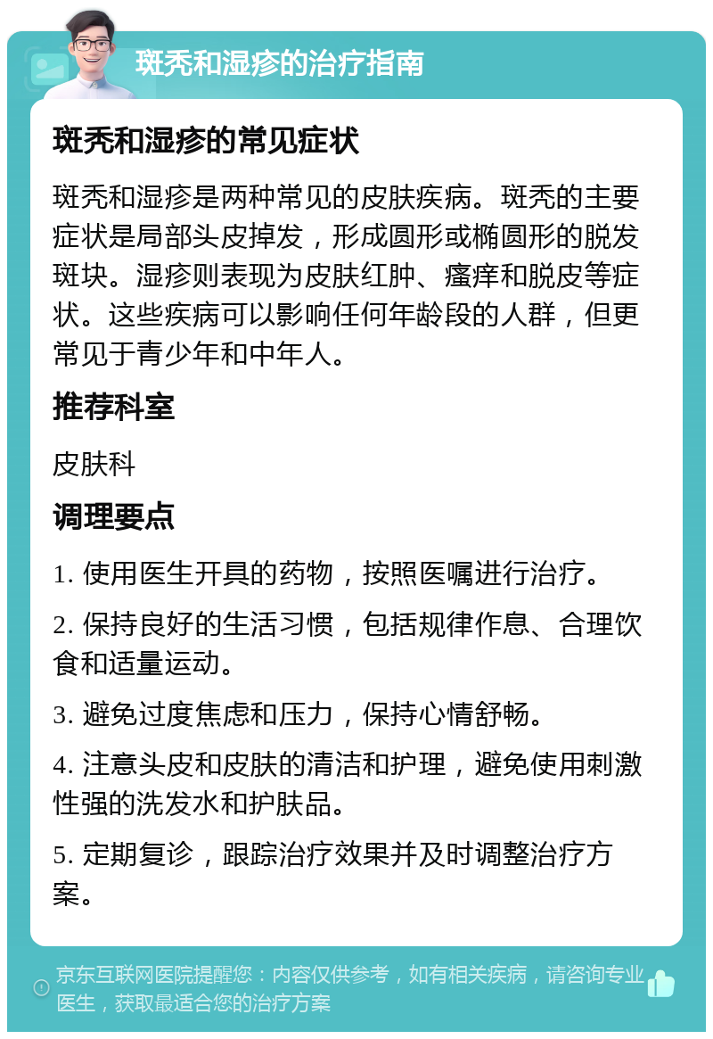 斑秃和湿疹的治疗指南 斑秃和湿疹的常见症状 斑秃和湿疹是两种常见的皮肤疾病。斑秃的主要症状是局部头皮掉发，形成圆形或椭圆形的脱发斑块。湿疹则表现为皮肤红肿、瘙痒和脱皮等症状。这些疾病可以影响任何年龄段的人群，但更常见于青少年和中年人。 推荐科室 皮肤科 调理要点 1. 使用医生开具的药物，按照医嘱进行治疗。 2. 保持良好的生活习惯，包括规律作息、合理饮食和适量运动。 3. 避免过度焦虑和压力，保持心情舒畅。 4. 注意头皮和皮肤的清洁和护理，避免使用刺激性强的洗发水和护肤品。 5. 定期复诊，跟踪治疗效果并及时调整治疗方案。