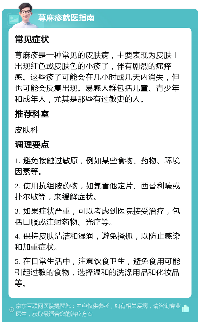 荨麻疹就医指南 常见症状 荨麻疹是一种常见的皮肤病，主要表现为皮肤上出现红色或皮肤色的小疹子，伴有剧烈的瘙痒感。这些疹子可能会在几小时或几天内消失，但也可能会反复出现。易感人群包括儿童、青少年和成年人，尤其是那些有过敏史的人。 推荐科室 皮肤科 调理要点 1. 避免接触过敏原，例如某些食物、药物、环境因素等。 2. 使用抗组胺药物，如氯雷他定片、西替利嗪或扑尔敏等，来缓解症状。 3. 如果症状严重，可以考虑到医院接受治疗，包括口服或注射药物、光疗等。 4. 保持皮肤清洁和湿润，避免搔抓，以防止感染和加重症状。 5. 在日常生活中，注意饮食卫生，避免食用可能引起过敏的食物，选择温和的洗涤用品和化妆品等。