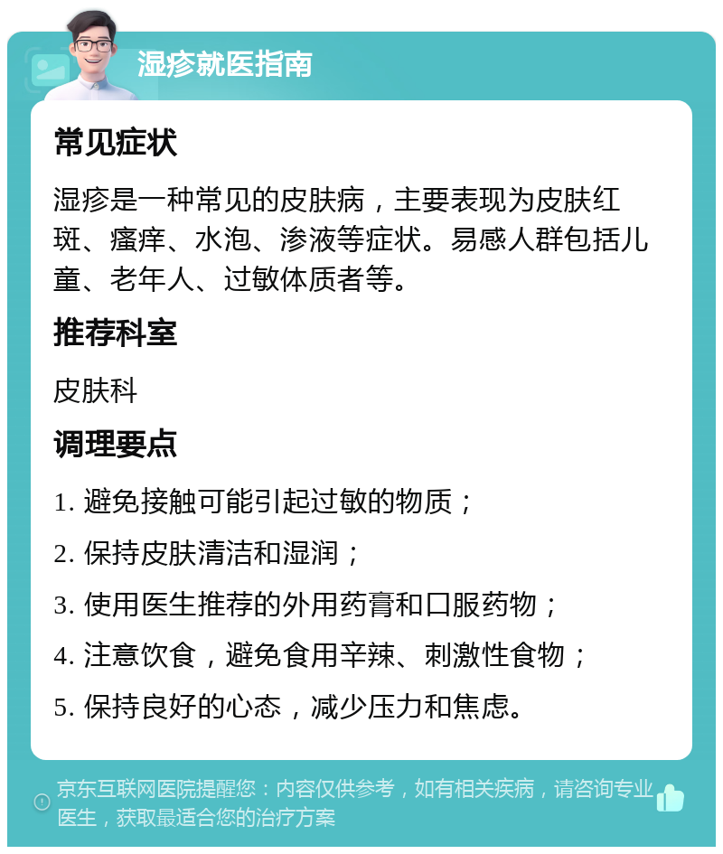 湿疹就医指南 常见症状 湿疹是一种常见的皮肤病，主要表现为皮肤红斑、瘙痒、水泡、渗液等症状。易感人群包括儿童、老年人、过敏体质者等。 推荐科室 皮肤科 调理要点 1. 避免接触可能引起过敏的物质； 2. 保持皮肤清洁和湿润； 3. 使用医生推荐的外用药膏和口服药物； 4. 注意饮食，避免食用辛辣、刺激性食物； 5. 保持良好的心态，减少压力和焦虑。