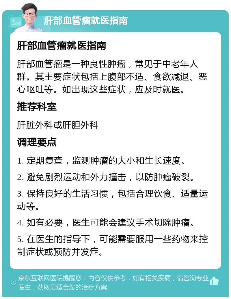 肝部血管瘤就医指南 肝部血管瘤就医指南 肝部血管瘤是一种良性肿瘤，常见于中老年人群。其主要症状包括上腹部不适、食欲减退、恶心呕吐等。如出现这些症状，应及时就医。 推荐科室 肝脏外科或肝胆外科 调理要点 1. 定期复查，监测肿瘤的大小和生长速度。 2. 避免剧烈运动和外力撞击，以防肿瘤破裂。 3. 保持良好的生活习惯，包括合理饮食、适量运动等。 4. 如有必要，医生可能会建议手术切除肿瘤。 5. 在医生的指导下，可能需要服用一些药物来控制症状或预防并发症。