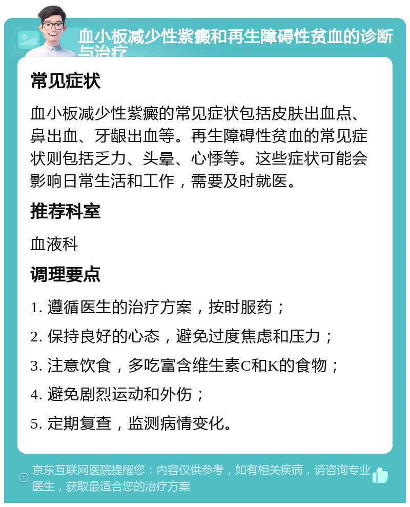 血小板减少性紫癜和再生障碍性贫血的诊断与治疗 常见症状 血小板减少性紫癜的常见症状包括皮肤出血点、鼻出血、牙龈出血等。再生障碍性贫血的常见症状则包括乏力、头晕、心悸等。这些症状可能会影响日常生活和工作，需要及时就医。 推荐科室 血液科 调理要点 1. 遵循医生的治疗方案，按时服药； 2. 保持良好的心态，避免过度焦虑和压力； 3. 注意饮食，多吃富含维生素C和K的食物； 4. 避免剧烈运动和外伤； 5. 定期复查，监测病情变化。