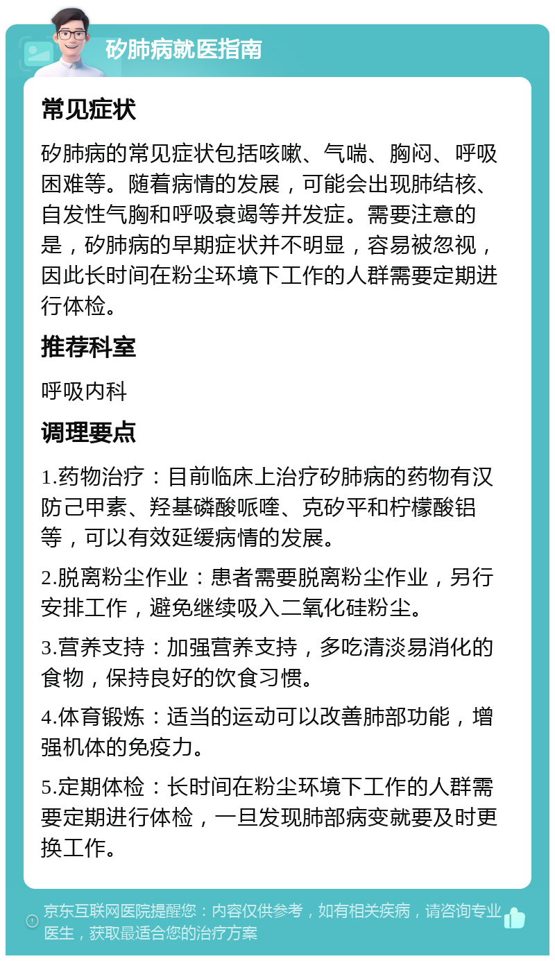 矽肺病就医指南 常见症状 矽肺病的常见症状包括咳嗽、气喘、胸闷、呼吸困难等。随着病情的发展，可能会出现肺结核、自发性气胸和呼吸衰竭等并发症。需要注意的是，矽肺病的早期症状并不明显，容易被忽视，因此长时间在粉尘环境下工作的人群需要定期进行体检。 推荐科室 呼吸内科 调理要点 1.药物治疗：目前临床上治疗矽肺病的药物有汉防己甲素、羟基磷酸哌喹、克矽平和柠檬酸铝等，可以有效延缓病情的发展。 2.脱离粉尘作业：患者需要脱离粉尘作业，另行安排工作，避免继续吸入二氧化硅粉尘。 3.营养支持：加强营养支持，多吃清淡易消化的食物，保持良好的饮食习惯。 4.体育锻炼：适当的运动可以改善肺部功能，增强机体的免疫力。 5.定期体检：长时间在粉尘环境下工作的人群需要定期进行体检，一旦发现肺部病变就要及时更换工作。