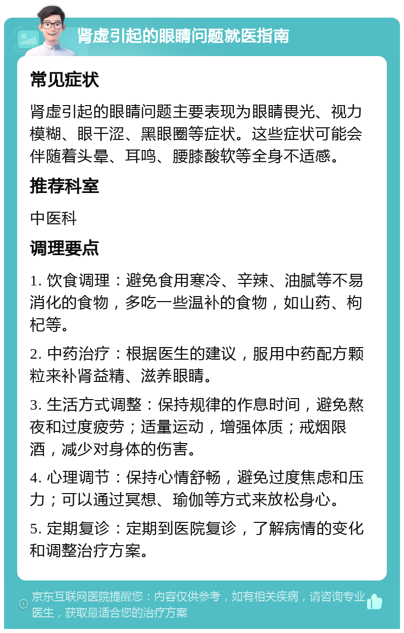 肾虚引起的眼睛问题就医指南 常见症状 肾虚引起的眼睛问题主要表现为眼睛畏光、视力模糊、眼干涩、黑眼圈等症状。这些症状可能会伴随着头晕、耳鸣、腰膝酸软等全身不适感。 推荐科室 中医科 调理要点 1. 饮食调理：避免食用寒冷、辛辣、油腻等不易消化的食物，多吃一些温补的食物，如山药、枸杞等。 2. 中药治疗：根据医生的建议，服用中药配方颗粒来补肾益精、滋养眼睛。 3. 生活方式调整：保持规律的作息时间，避免熬夜和过度疲劳；适量运动，增强体质；戒烟限酒，减少对身体的伤害。 4. 心理调节：保持心情舒畅，避免过度焦虑和压力；可以通过冥想、瑜伽等方式来放松身心。 5. 定期复诊：定期到医院复诊，了解病情的变化和调整治疗方案。