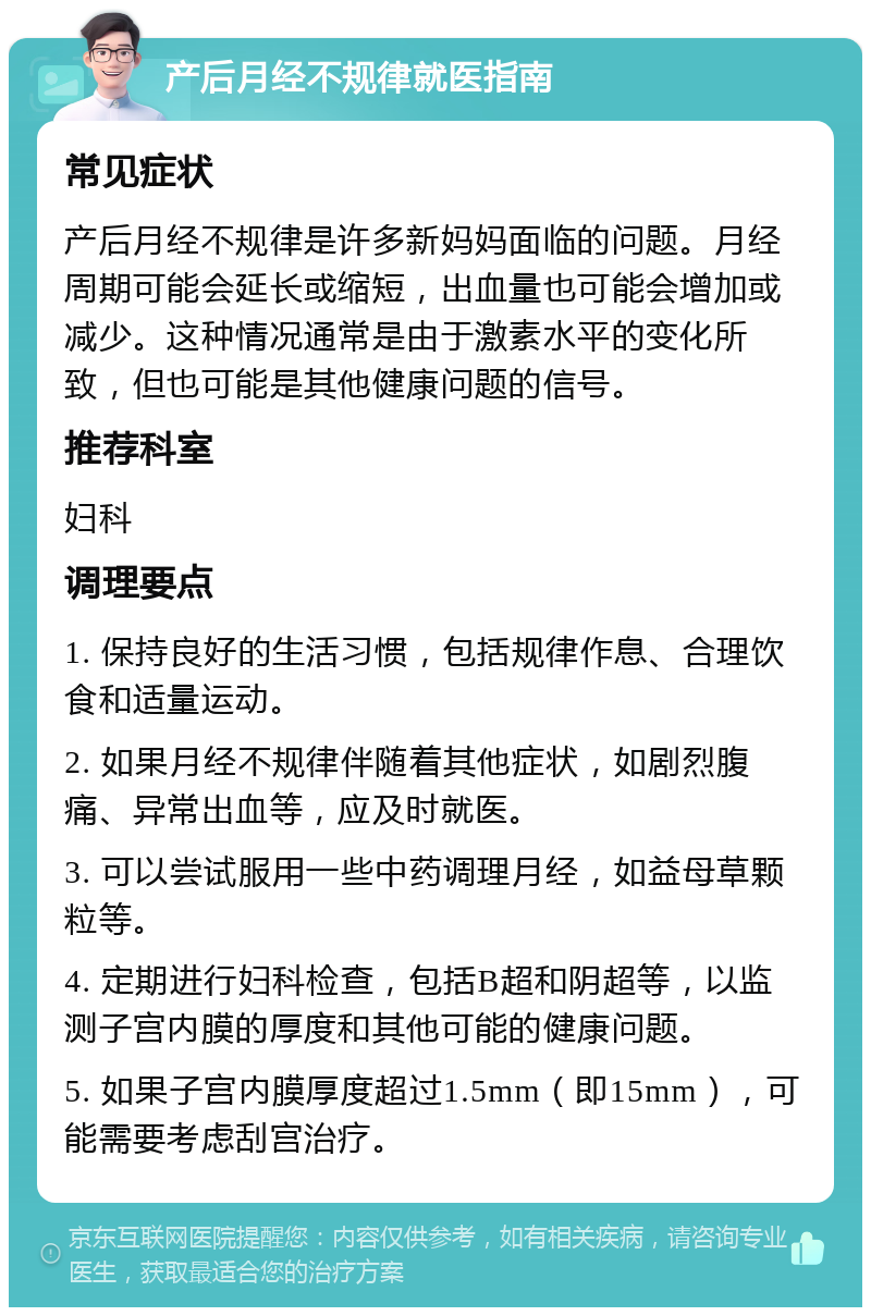 产后月经不规律就医指南 常见症状 产后月经不规律是许多新妈妈面临的问题。月经周期可能会延长或缩短，出血量也可能会增加或减少。这种情况通常是由于激素水平的变化所致，但也可能是其他健康问题的信号。 推荐科室 妇科 调理要点 1. 保持良好的生活习惯，包括规律作息、合理饮食和适量运动。 2. 如果月经不规律伴随着其他症状，如剧烈腹痛、异常出血等，应及时就医。 3. 可以尝试服用一些中药调理月经，如益母草颗粒等。 4. 定期进行妇科检查，包括B超和阴超等，以监测子宫内膜的厚度和其他可能的健康问题。 5. 如果子宫内膜厚度超过1.5mm（即15mm），可能需要考虑刮宫治疗。