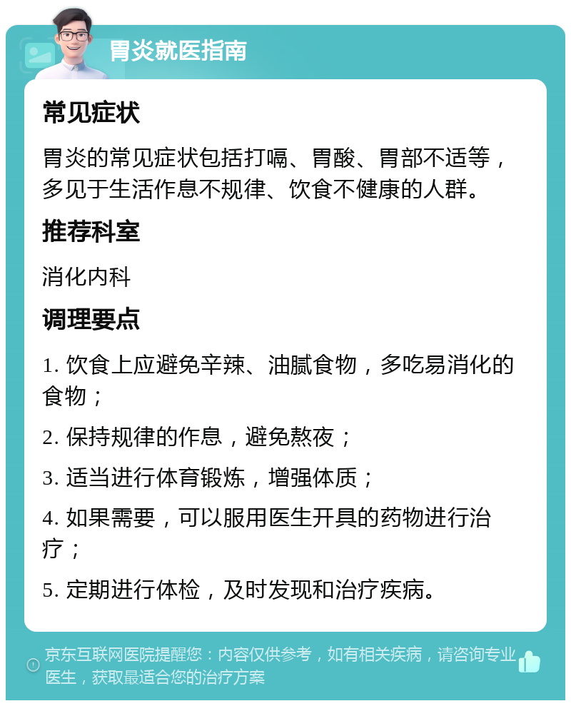 胃炎就医指南 常见症状 胃炎的常见症状包括打嗝、胃酸、胃部不适等，多见于生活作息不规律、饮食不健康的人群。 推荐科室 消化内科 调理要点 1. 饮食上应避免辛辣、油腻食物，多吃易消化的食物； 2. 保持规律的作息，避免熬夜； 3. 适当进行体育锻炼，增强体质； 4. 如果需要，可以服用医生开具的药物进行治疗； 5. 定期进行体检，及时发现和治疗疾病。