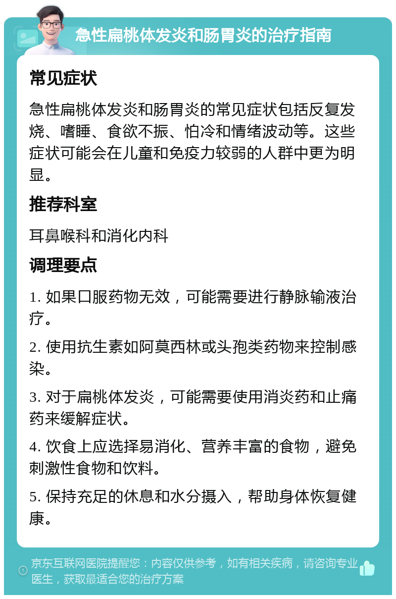 急性扁桃体发炎和肠胃炎的治疗指南 常见症状 急性扁桃体发炎和肠胃炎的常见症状包括反复发烧、嗜睡、食欲不振、怕冷和情绪波动等。这些症状可能会在儿童和免疫力较弱的人群中更为明显。 推荐科室 耳鼻喉科和消化内科 调理要点 1. 如果口服药物无效，可能需要进行静脉输液治疗。 2. 使用抗生素如阿莫西林或头孢类药物来控制感染。 3. 对于扁桃体发炎，可能需要使用消炎药和止痛药来缓解症状。 4. 饮食上应选择易消化、营养丰富的食物，避免刺激性食物和饮料。 5. 保持充足的休息和水分摄入，帮助身体恢复健康。