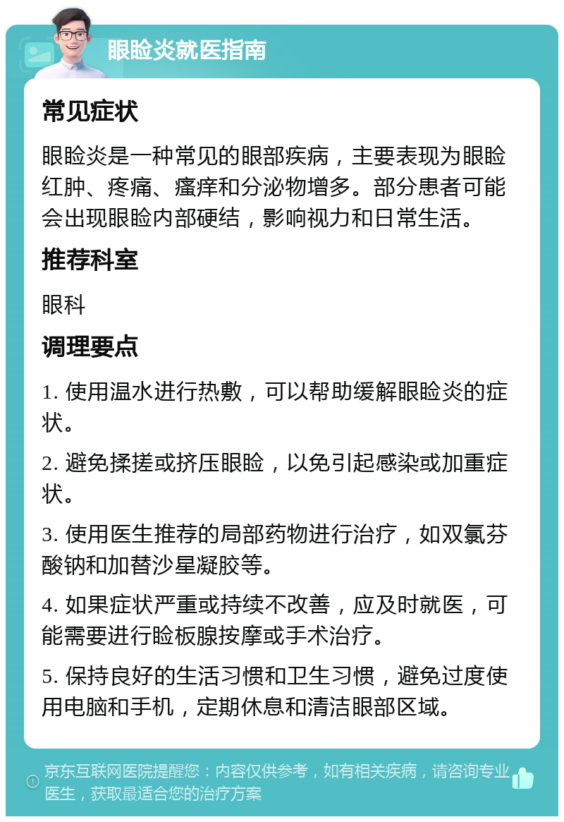 眼睑炎就医指南 常见症状 眼睑炎是一种常见的眼部疾病，主要表现为眼睑红肿、疼痛、瘙痒和分泌物增多。部分患者可能会出现眼睑内部硬结，影响视力和日常生活。 推荐科室 眼科 调理要点 1. 使用温水进行热敷，可以帮助缓解眼睑炎的症状。 2. 避免揉搓或挤压眼睑，以免引起感染或加重症状。 3. 使用医生推荐的局部药物进行治疗，如双氯芬酸钠和加替沙星凝胶等。 4. 如果症状严重或持续不改善，应及时就医，可能需要进行睑板腺按摩或手术治疗。 5. 保持良好的生活习惯和卫生习惯，避免过度使用电脑和手机，定期休息和清洁眼部区域。