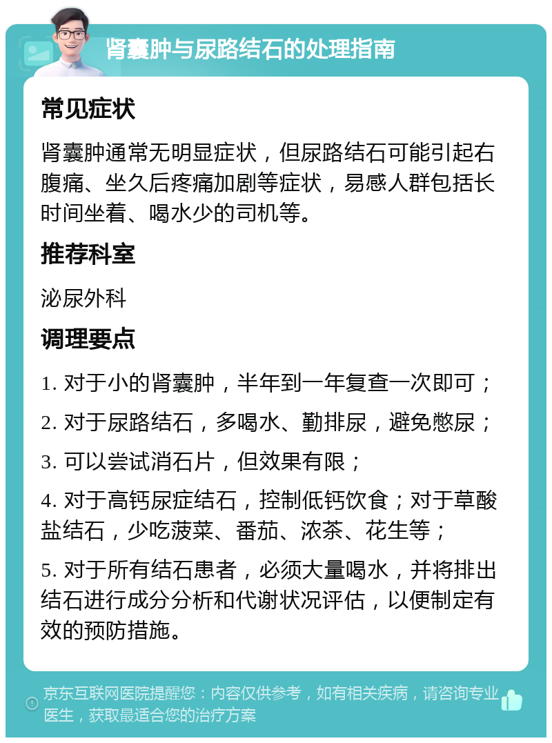 肾囊肿与尿路结石的处理指南 常见症状 肾囊肿通常无明显症状，但尿路结石可能引起右腹痛、坐久后疼痛加剧等症状，易感人群包括长时间坐着、喝水少的司机等。 推荐科室 泌尿外科 调理要点 1. 对于小的肾囊肿，半年到一年复查一次即可； 2. 对于尿路结石，多喝水、勤排尿，避免憋尿； 3. 可以尝试消石片，但效果有限； 4. 对于高钙尿症结石，控制低钙饮食；对于草酸盐结石，少吃菠菜、番茄、浓茶、花生等； 5. 对于所有结石患者，必须大量喝水，并将排出结石进行成分分析和代谢状况评估，以便制定有效的预防措施。