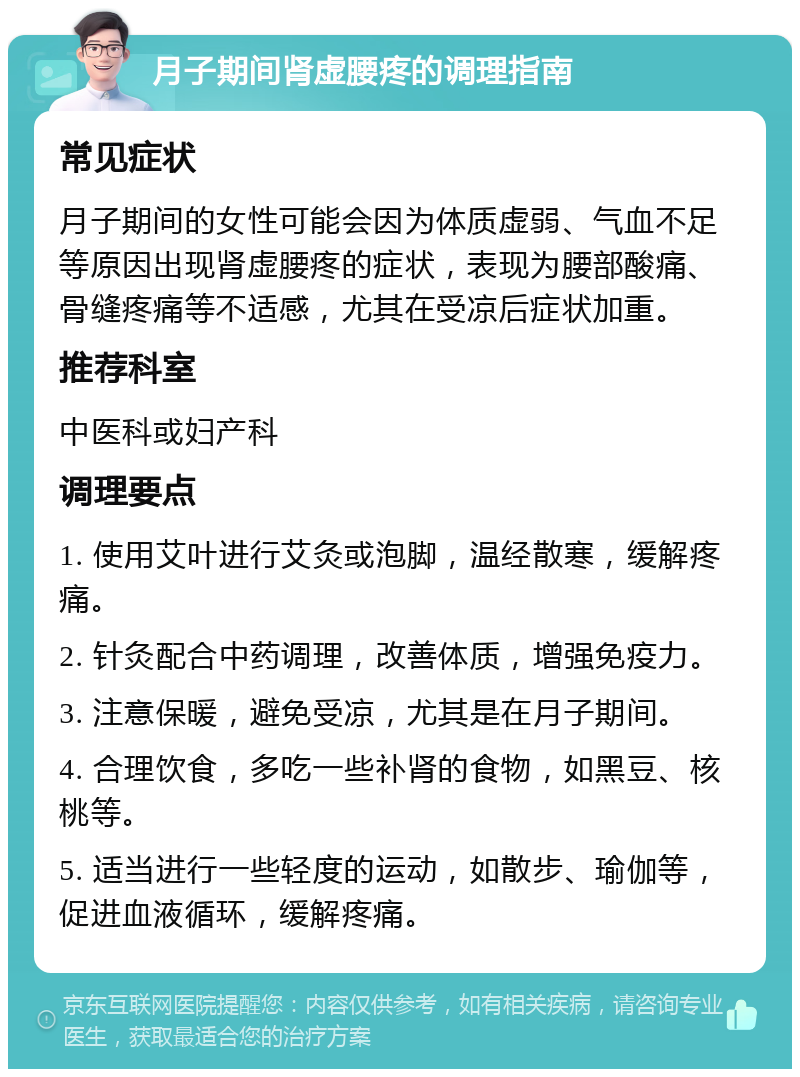 月子期间肾虚腰疼的调理指南 常见症状 月子期间的女性可能会因为体质虚弱、气血不足等原因出现肾虚腰疼的症状，表现为腰部酸痛、骨缝疼痛等不适感，尤其在受凉后症状加重。 推荐科室 中医科或妇产科 调理要点 1. 使用艾叶进行艾灸或泡脚，温经散寒，缓解疼痛。 2. 针灸配合中药调理，改善体质，增强免疫力。 3. 注意保暖，避免受凉，尤其是在月子期间。 4. 合理饮食，多吃一些补肾的食物，如黑豆、核桃等。 5. 适当进行一些轻度的运动，如散步、瑜伽等，促进血液循环，缓解疼痛。