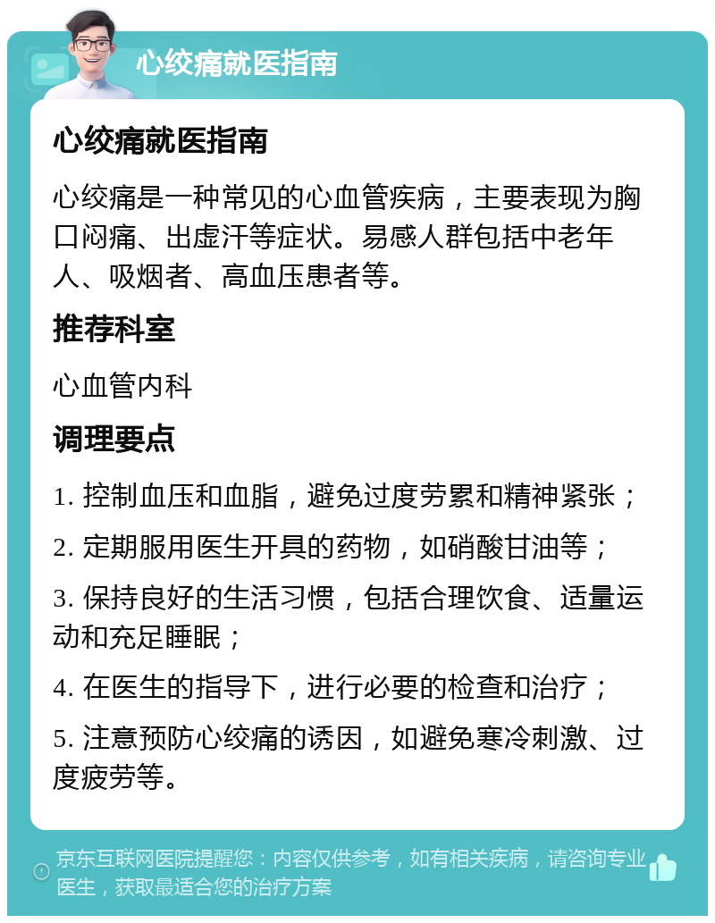 心绞痛就医指南 心绞痛就医指南 心绞痛是一种常见的心血管疾病，主要表现为胸口闷痛、出虚汗等症状。易感人群包括中老年人、吸烟者、高血压患者等。 推荐科室 心血管内科 调理要点 1. 控制血压和血脂，避免过度劳累和精神紧张； 2. 定期服用医生开具的药物，如硝酸甘油等； 3. 保持良好的生活习惯，包括合理饮食、适量运动和充足睡眠； 4. 在医生的指导下，进行必要的检查和治疗； 5. 注意预防心绞痛的诱因，如避免寒冷刺激、过度疲劳等。