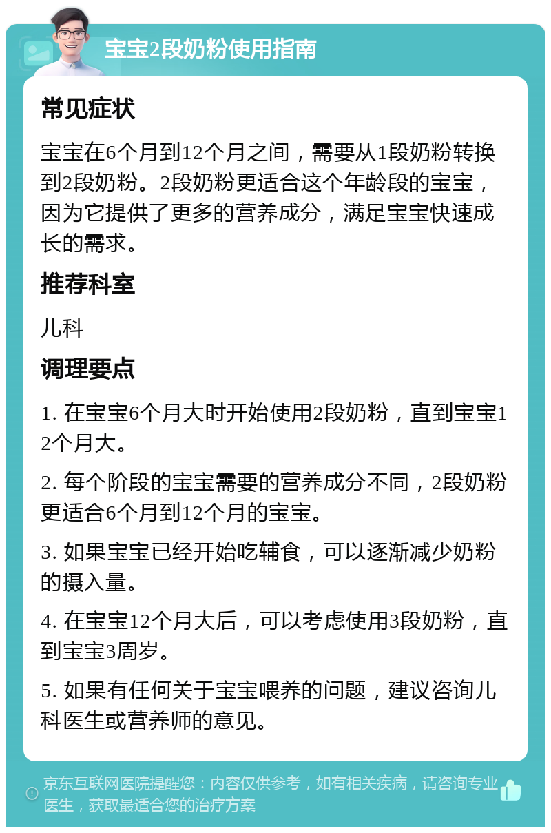 宝宝2段奶粉使用指南 常见症状 宝宝在6个月到12个月之间，需要从1段奶粉转换到2段奶粉。2段奶粉更适合这个年龄段的宝宝，因为它提供了更多的营养成分，满足宝宝快速成长的需求。 推荐科室 儿科 调理要点 1. 在宝宝6个月大时开始使用2段奶粉，直到宝宝12个月大。 2. 每个阶段的宝宝需要的营养成分不同，2段奶粉更适合6个月到12个月的宝宝。 3. 如果宝宝已经开始吃辅食，可以逐渐减少奶粉的摄入量。 4. 在宝宝12个月大后，可以考虑使用3段奶粉，直到宝宝3周岁。 5. 如果有任何关于宝宝喂养的问题，建议咨询儿科医生或营养师的意见。