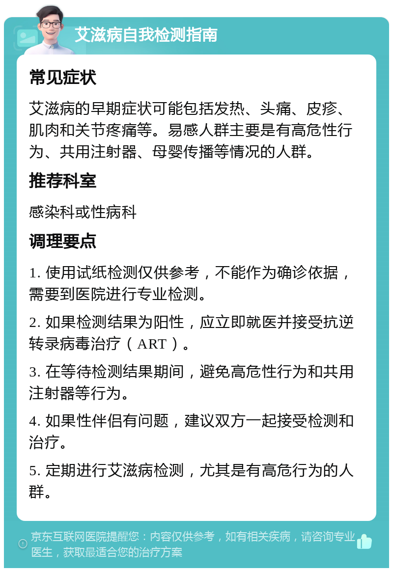 艾滋病自我检测指南 常见症状 艾滋病的早期症状可能包括发热、头痛、皮疹、肌肉和关节疼痛等。易感人群主要是有高危性行为、共用注射器、母婴传播等情况的人群。 推荐科室 感染科或性病科 调理要点 1. 使用试纸检测仅供参考，不能作为确诊依据，需要到医院进行专业检测。 2. 如果检测结果为阳性，应立即就医并接受抗逆转录病毒治疗（ART）。 3. 在等待检测结果期间，避免高危性行为和共用注射器等行为。 4. 如果性伴侣有问题，建议双方一起接受检测和治疗。 5. 定期进行艾滋病检测，尤其是有高危行为的人群。