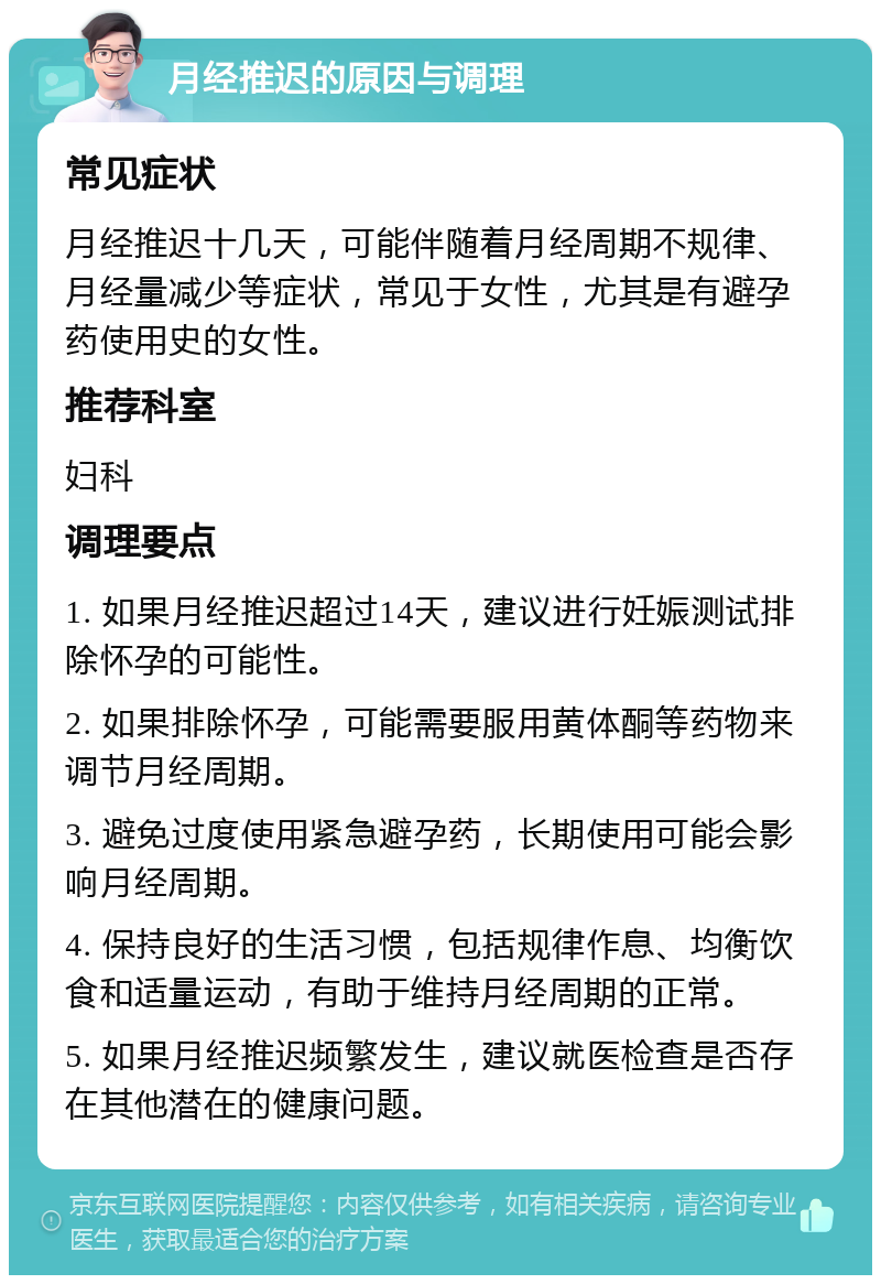 月经推迟的原因与调理 常见症状 月经推迟十几天，可能伴随着月经周期不规律、月经量减少等症状，常见于女性，尤其是有避孕药使用史的女性。 推荐科室 妇科 调理要点 1. 如果月经推迟超过14天，建议进行妊娠测试排除怀孕的可能性。 2. 如果排除怀孕，可能需要服用黄体酮等药物来调节月经周期。 3. 避免过度使用紧急避孕药，长期使用可能会影响月经周期。 4. 保持良好的生活习惯，包括规律作息、均衡饮食和适量运动，有助于维持月经周期的正常。 5. 如果月经推迟频繁发生，建议就医检查是否存在其他潜在的健康问题。