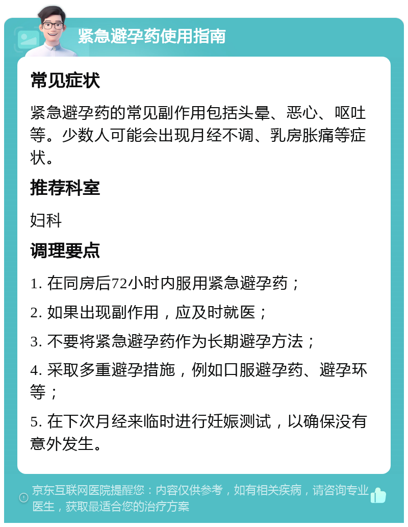 紧急避孕药使用指南 常见症状 紧急避孕药的常见副作用包括头晕、恶心、呕吐等。少数人可能会出现月经不调、乳房胀痛等症状。 推荐科室 妇科 调理要点 1. 在同房后72小时内服用紧急避孕药； 2. 如果出现副作用，应及时就医； 3. 不要将紧急避孕药作为长期避孕方法； 4. 采取多重避孕措施，例如口服避孕药、避孕环等； 5. 在下次月经来临时进行妊娠测试，以确保没有意外发生。