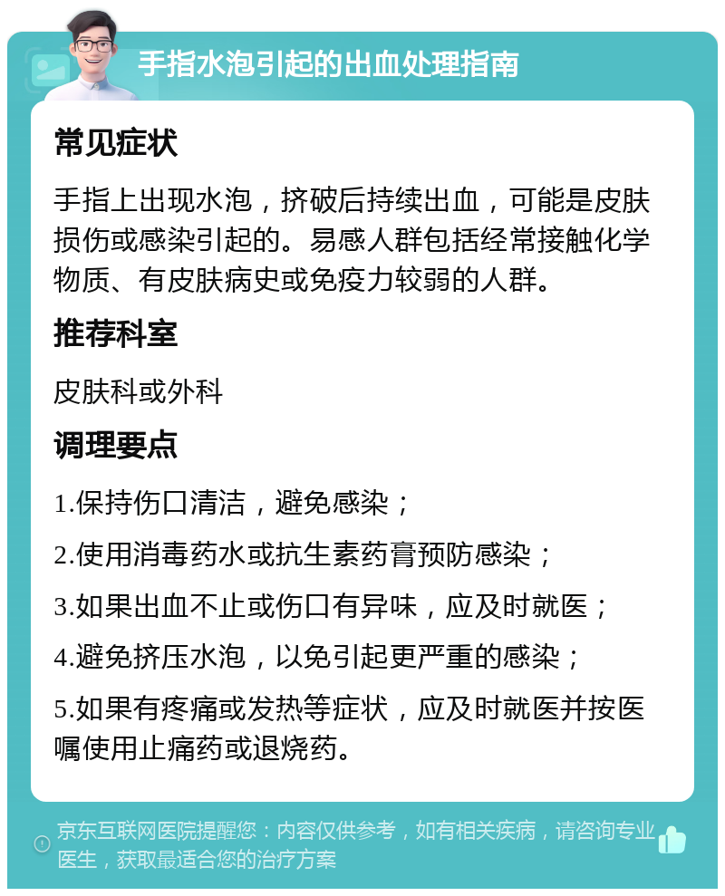 手指水泡引起的出血处理指南 常见症状 手指上出现水泡，挤破后持续出血，可能是皮肤损伤或感染引起的。易感人群包括经常接触化学物质、有皮肤病史或免疫力较弱的人群。 推荐科室 皮肤科或外科 调理要点 1.保持伤口清洁，避免感染； 2.使用消毒药水或抗生素药膏预防感染； 3.如果出血不止或伤口有异味，应及时就医； 4.避免挤压水泡，以免引起更严重的感染； 5.如果有疼痛或发热等症状，应及时就医并按医嘱使用止痛药或退烧药。