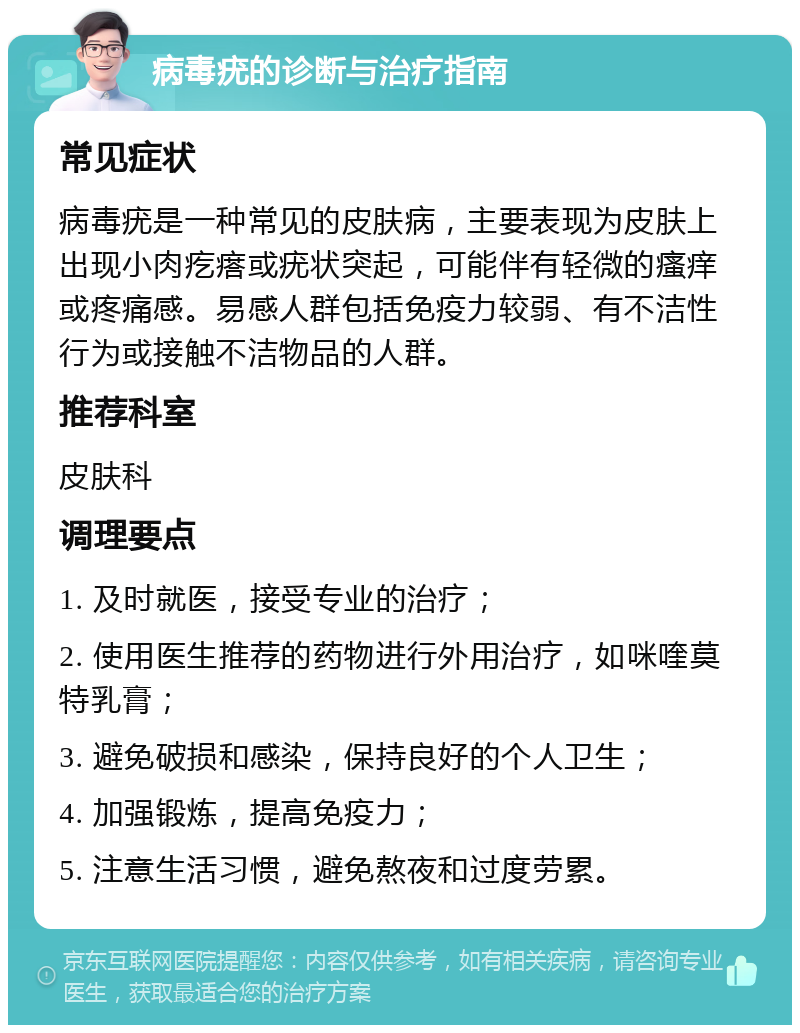 病毒疣的诊断与治疗指南 常见症状 病毒疣是一种常见的皮肤病，主要表现为皮肤上出现小肉疙瘩或疣状突起，可能伴有轻微的瘙痒或疼痛感。易感人群包括免疫力较弱、有不洁性行为或接触不洁物品的人群。 推荐科室 皮肤科 调理要点 1. 及时就医，接受专业的治疗； 2. 使用医生推荐的药物进行外用治疗，如咪喹莫特乳膏； 3. 避免破损和感染，保持良好的个人卫生； 4. 加强锻炼，提高免疫力； 5. 注意生活习惯，避免熬夜和过度劳累。