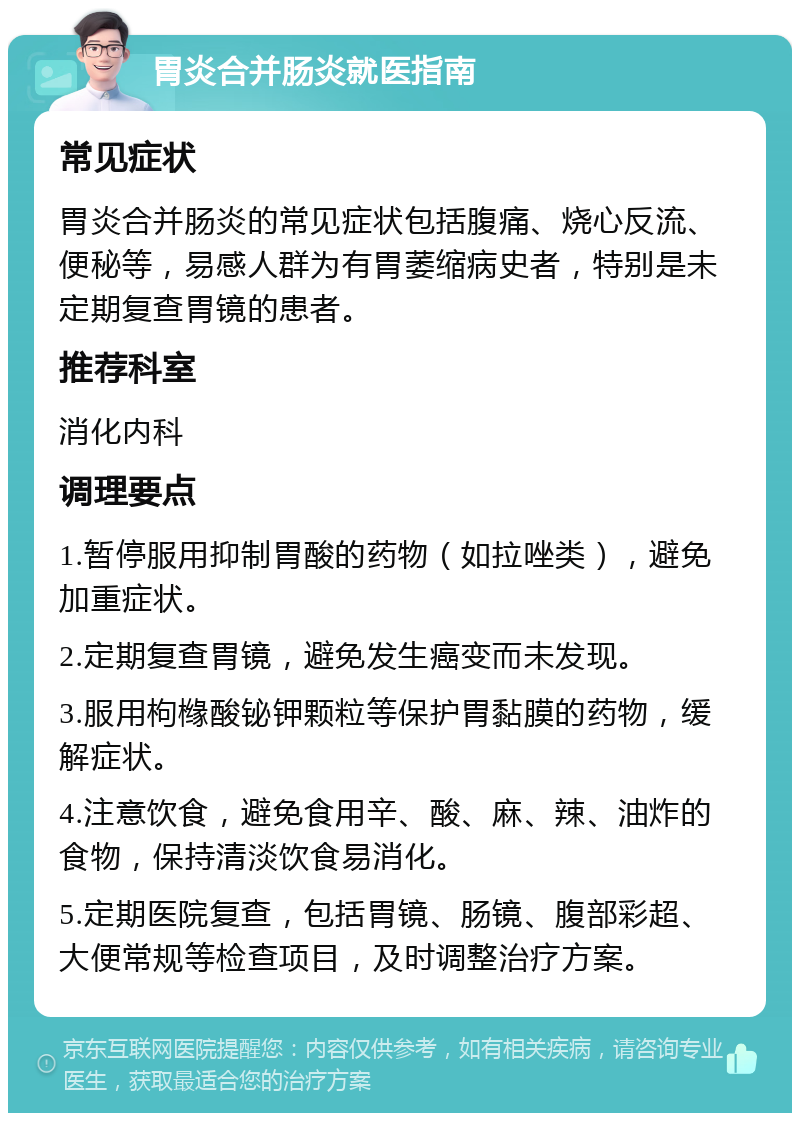 胃炎合并肠炎就医指南 常见症状 胃炎合并肠炎的常见症状包括腹痛、烧心反流、便秘等，易感人群为有胃萎缩病史者，特别是未定期复查胃镜的患者。 推荐科室 消化内科 调理要点 1.暂停服用抑制胃酸的药物（如拉唑类），避免加重症状。 2.定期复查胃镜，避免发生癌变而未发现。 3.服用枸橼酸铋钾颗粒等保护胃黏膜的药物，缓解症状。 4.注意饮食，避免食用辛、酸、麻、辣、油炸的食物，保持清淡饮食易消化。 5.定期医院复查，包括胃镜、肠镜、腹部彩超、大便常规等检查项目，及时调整治疗方案。