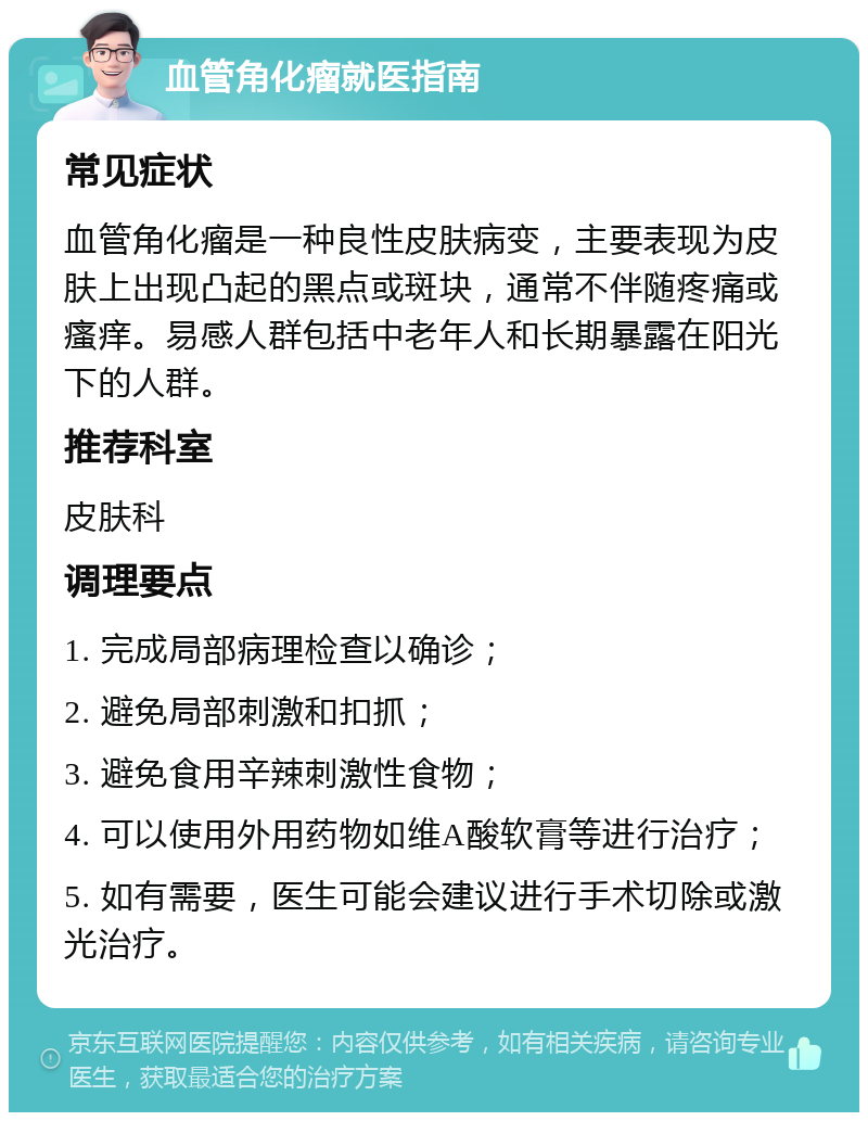 血管角化瘤就医指南 常见症状 血管角化瘤是一种良性皮肤病变，主要表现为皮肤上出现凸起的黑点或斑块，通常不伴随疼痛或瘙痒。易感人群包括中老年人和长期暴露在阳光下的人群。 推荐科室 皮肤科 调理要点 1. 完成局部病理检查以确诊； 2. 避免局部刺激和扣抓； 3. 避免食用辛辣刺激性食物； 4. 可以使用外用药物如维A酸软膏等进行治疗； 5. 如有需要，医生可能会建议进行手术切除或激光治疗。