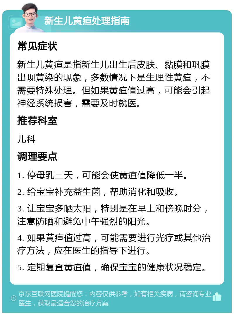 新生儿黄疸处理指南 常见症状 新生儿黄疸是指新生儿出生后皮肤、黏膜和巩膜出现黄染的现象，多数情况下是生理性黄疸，不需要特殊处理。但如果黄疸值过高，可能会引起神经系统损害，需要及时就医。 推荐科室 儿科 调理要点 1. 停母乳三天，可能会使黄疸值降低一半。 2. 给宝宝补充益生菌，帮助消化和吸收。 3. 让宝宝多晒太阳，特别是在早上和傍晚时分，注意防晒和避免中午强烈的阳光。 4. 如果黄疸值过高，可能需要进行光疗或其他治疗方法，应在医生的指导下进行。 5. 定期复查黄疸值，确保宝宝的健康状况稳定。