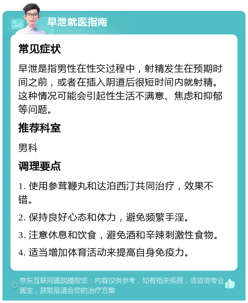 早泄就医指南 常见症状 早泄是指男性在性交过程中，射精发生在预期时间之前，或者在插入阴道后很短时间内就射精。这种情况可能会引起性生活不满意、焦虑和抑郁等问题。 推荐科室 男科 调理要点 1. 使用参茸鞭丸和达泊西汀共同治疗，效果不错。 2. 保持良好心态和体力，避免频繁手淫。 3. 注意休息和饮食，避免酒和辛辣刺激性食物。 4. 适当增加体育活动来提高自身免疫力。