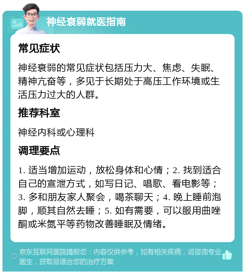 神经衰弱就医指南 常见症状 神经衰弱的常见症状包括压力大、焦虑、失眠、精神亢奋等，多见于长期处于高压工作环境或生活压力过大的人群。 推荐科室 神经内科或心理科 调理要点 1. 适当增加运动，放松身体和心情；2. 找到适合自己的宣泄方式，如写日记、唱歌、看电影等；3. 多和朋友家人聚会，喝茶聊天；4. 晚上睡前泡脚，顺其自然去睡；5. 如有需要，可以服用曲唑酮或米氮平等药物改善睡眠及情绪。