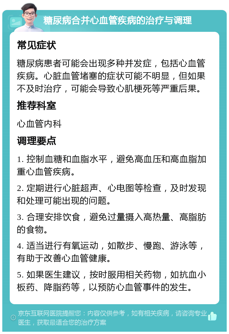 糖尿病合并心血管疾病的治疗与调理 常见症状 糖尿病患者可能会出现多种并发症，包括心血管疾病。心脏血管堵塞的症状可能不明显，但如果不及时治疗，可能会导致心肌梗死等严重后果。 推荐科室 心血管内科 调理要点 1. 控制血糖和血脂水平，避免高血压和高血脂加重心血管疾病。 2. 定期进行心脏超声、心电图等检查，及时发现和处理可能出现的问题。 3. 合理安排饮食，避免过量摄入高热量、高脂肪的食物。 4. 适当进行有氧运动，如散步、慢跑、游泳等，有助于改善心血管健康。 5. 如果医生建议，按时服用相关药物，如抗血小板药、降脂药等，以预防心血管事件的发生。