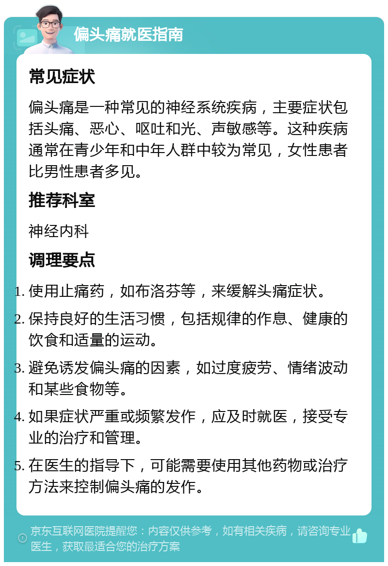 偏头痛就医指南 常见症状 偏头痛是一种常见的神经系统疾病，主要症状包括头痛、恶心、呕吐和光、声敏感等。这种疾病通常在青少年和中年人群中较为常见，女性患者比男性患者多见。 推荐科室 神经内科 调理要点 使用止痛药，如布洛芬等，来缓解头痛症状。 保持良好的生活习惯，包括规律的作息、健康的饮食和适量的运动。 避免诱发偏头痛的因素，如过度疲劳、情绪波动和某些食物等。 如果症状严重或频繁发作，应及时就医，接受专业的治疗和管理。 在医生的指导下，可能需要使用其他药物或治疗方法来控制偏头痛的发作。