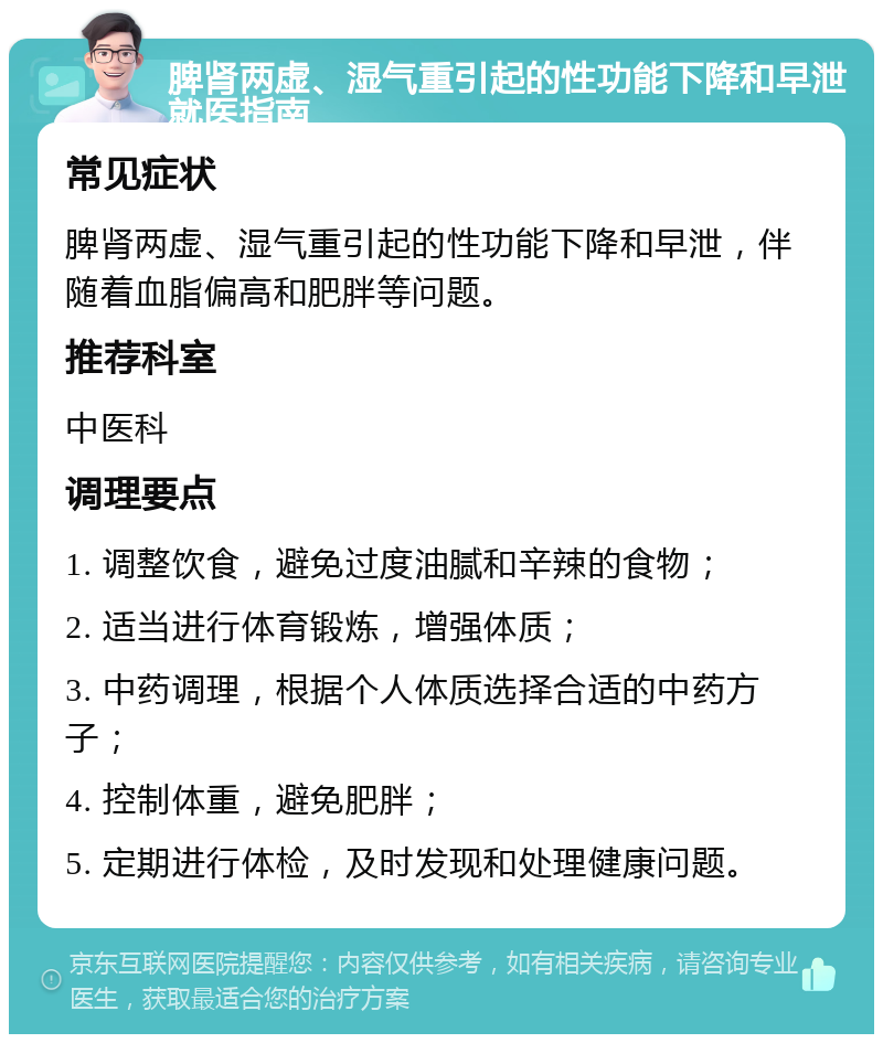 脾肾两虚、湿气重引起的性功能下降和早泄就医指南 常见症状 脾肾两虚、湿气重引起的性功能下降和早泄，伴随着血脂偏高和肥胖等问题。 推荐科室 中医科 调理要点 1. 调整饮食，避免过度油腻和辛辣的食物； 2. 适当进行体育锻炼，增强体质； 3. 中药调理，根据个人体质选择合适的中药方子； 4. 控制体重，避免肥胖； 5. 定期进行体检，及时发现和处理健康问题。