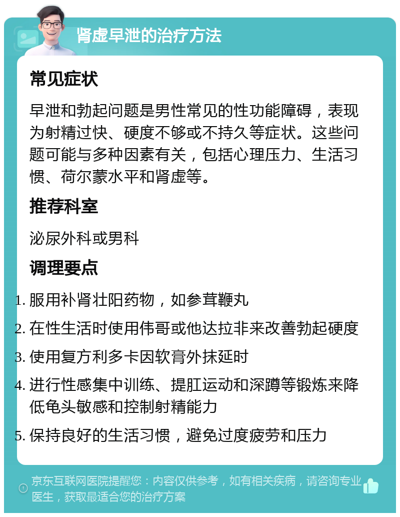 肾虚早泄的治疗方法 常见症状 早泄和勃起问题是男性常见的性功能障碍，表现为射精过快、硬度不够或不持久等症状。这些问题可能与多种因素有关，包括心理压力、生活习惯、荷尔蒙水平和肾虚等。 推荐科室 泌尿外科或男科 调理要点 服用补肾壮阳药物，如参茸鞭丸 在性生活时使用伟哥或他达拉非来改善勃起硬度 使用复方利多卡因软膏外抹延时 进行性感集中训练、提肛运动和深蹲等锻炼来降低龟头敏感和控制射精能力 保持良好的生活习惯，避免过度疲劳和压力