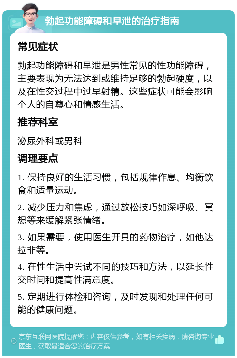 勃起功能障碍和早泄的治疗指南 常见症状 勃起功能障碍和早泄是男性常见的性功能障碍，主要表现为无法达到或维持足够的勃起硬度，以及在性交过程中过早射精。这些症状可能会影响个人的自尊心和情感生活。 推荐科室 泌尿外科或男科 调理要点 1. 保持良好的生活习惯，包括规律作息、均衡饮食和适量运动。 2. 减少压力和焦虑，通过放松技巧如深呼吸、冥想等来缓解紧张情绪。 3. 如果需要，使用医生开具的药物治疗，如他达拉非等。 4. 在性生活中尝试不同的技巧和方法，以延长性交时间和提高性满意度。 5. 定期进行体检和咨询，及时发现和处理任何可能的健康问题。