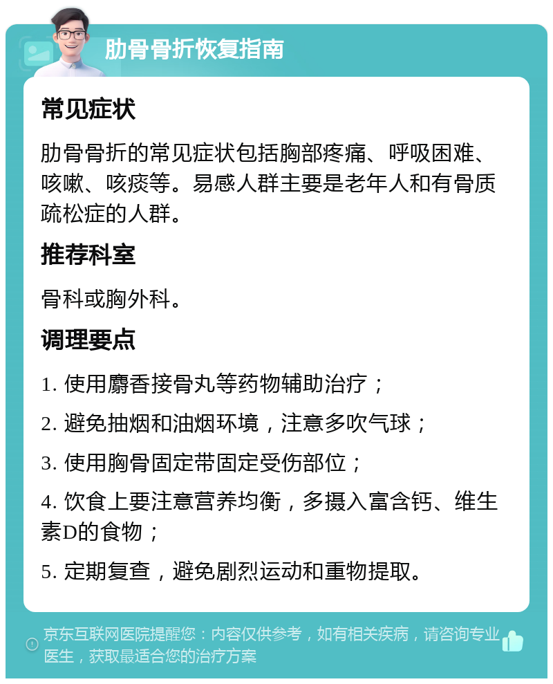 肋骨骨折恢复指南 常见症状 肋骨骨折的常见症状包括胸部疼痛、呼吸困难、咳嗽、咳痰等。易感人群主要是老年人和有骨质疏松症的人群。 推荐科室 骨科或胸外科。 调理要点 1. 使用麝香接骨丸等药物辅助治疗； 2. 避免抽烟和油烟环境，注意多吹气球； 3. 使用胸骨固定带固定受伤部位； 4. 饮食上要注意营养均衡，多摄入富含钙、维生素D的食物； 5. 定期复查，避免剧烈运动和重物提取。