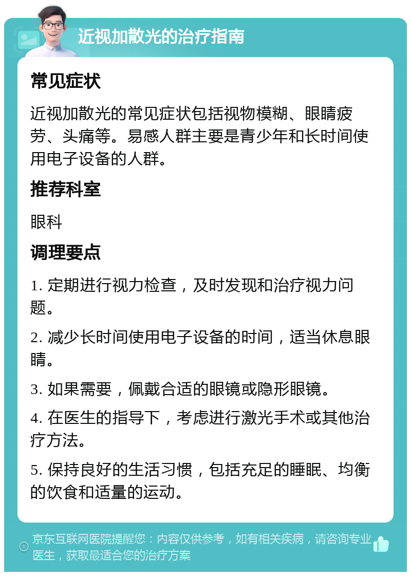 近视加散光的治疗指南 常见症状 近视加散光的常见症状包括视物模糊、眼睛疲劳、头痛等。易感人群主要是青少年和长时间使用电子设备的人群。 推荐科室 眼科 调理要点 1. 定期进行视力检查，及时发现和治疗视力问题。 2. 减少长时间使用电子设备的时间，适当休息眼睛。 3. 如果需要，佩戴合适的眼镜或隐形眼镜。 4. 在医生的指导下，考虑进行激光手术或其他治疗方法。 5. 保持良好的生活习惯，包括充足的睡眠、均衡的饮食和适量的运动。