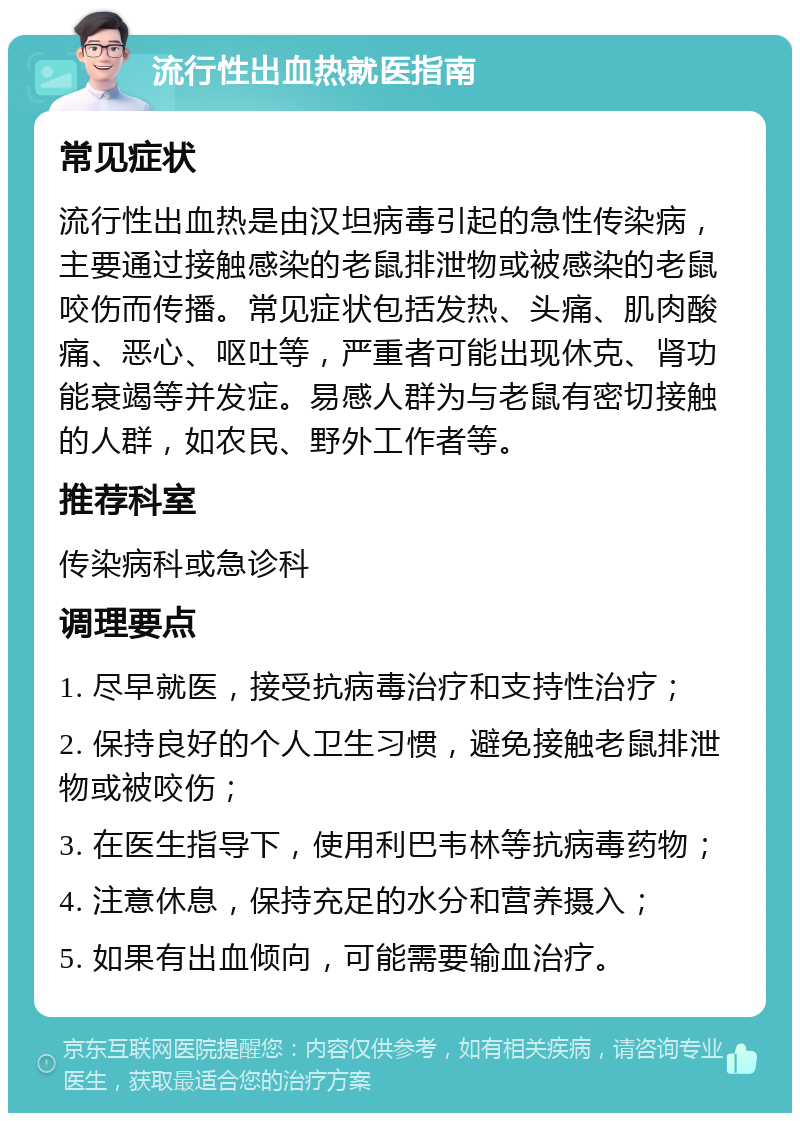 流行性出血热就医指南 常见症状 流行性出血热是由汉坦病毒引起的急性传染病，主要通过接触感染的老鼠排泄物或被感染的老鼠咬伤而传播。常见症状包括发热、头痛、肌肉酸痛、恶心、呕吐等，严重者可能出现休克、肾功能衰竭等并发症。易感人群为与老鼠有密切接触的人群，如农民、野外工作者等。 推荐科室 传染病科或急诊科 调理要点 1. 尽早就医，接受抗病毒治疗和支持性治疗； 2. 保持良好的个人卫生习惯，避免接触老鼠排泄物或被咬伤； 3. 在医生指导下，使用利巴韦林等抗病毒药物； 4. 注意休息，保持充足的水分和营养摄入； 5. 如果有出血倾向，可能需要输血治疗。