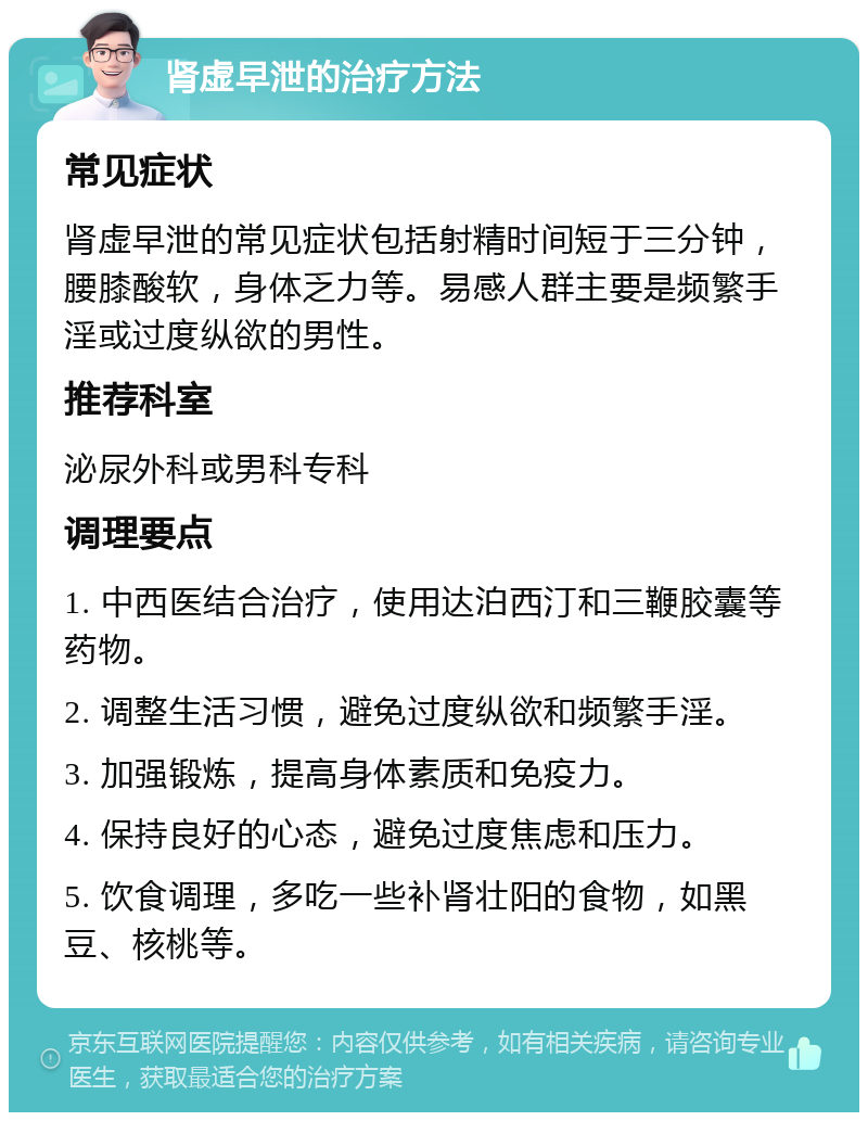 肾虚早泄的治疗方法 常见症状 肾虚早泄的常见症状包括射精时间短于三分钟，腰膝酸软，身体乏力等。易感人群主要是频繁手淫或过度纵欲的男性。 推荐科室 泌尿外科或男科专科 调理要点 1. 中西医结合治疗，使用达泊西汀和三鞭胶囊等药物。 2. 调整生活习惯，避免过度纵欲和频繁手淫。 3. 加强锻炼，提高身体素质和免疫力。 4. 保持良好的心态，避免过度焦虑和压力。 5. 饮食调理，多吃一些补肾壮阳的食物，如黑豆、核桃等。