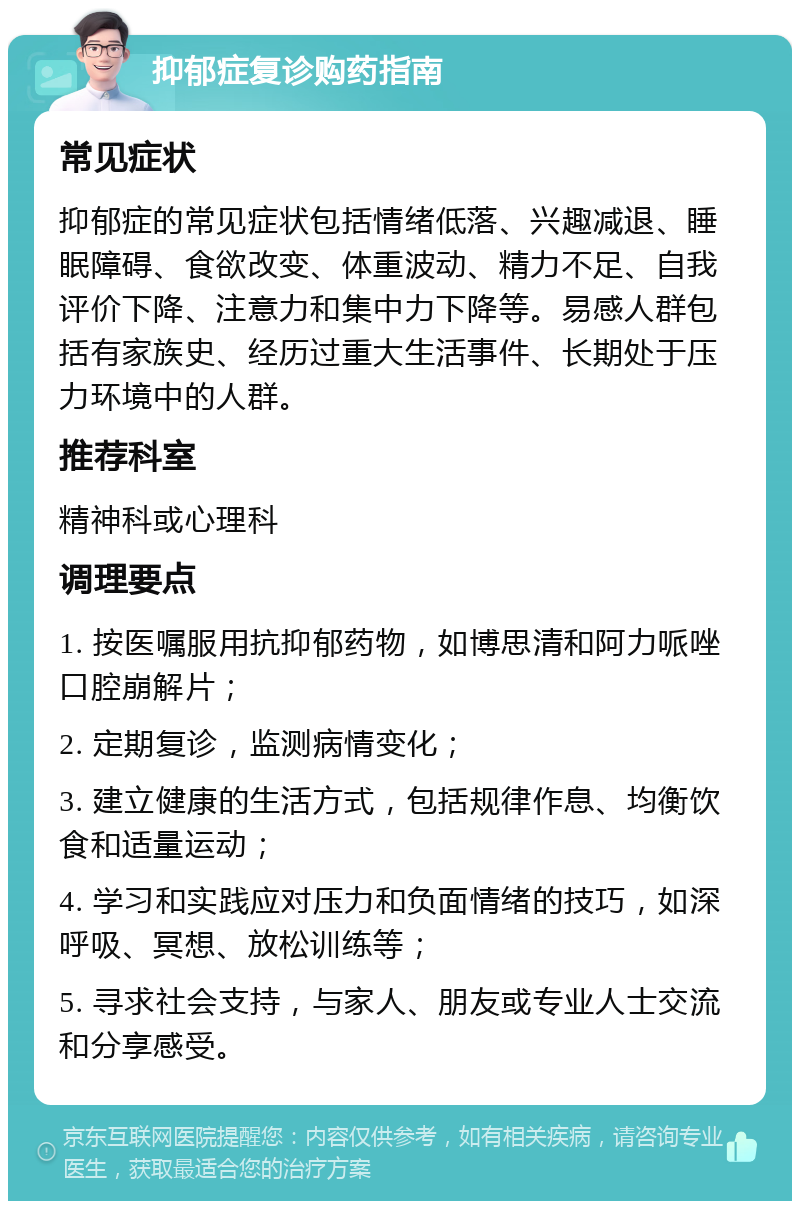 抑郁症复诊购药指南 常见症状 抑郁症的常见症状包括情绪低落、兴趣减退、睡眠障碍、食欲改变、体重波动、精力不足、自我评价下降、注意力和集中力下降等。易感人群包括有家族史、经历过重大生活事件、长期处于压力环境中的人群。 推荐科室 精神科或心理科 调理要点 1. 按医嘱服用抗抑郁药物，如博思清和阿力哌唑口腔崩解片； 2. 定期复诊，监测病情变化； 3. 建立健康的生活方式，包括规律作息、均衡饮食和适量运动； 4. 学习和实践应对压力和负面情绪的技巧，如深呼吸、冥想、放松训练等； 5. 寻求社会支持，与家人、朋友或专业人士交流和分享感受。