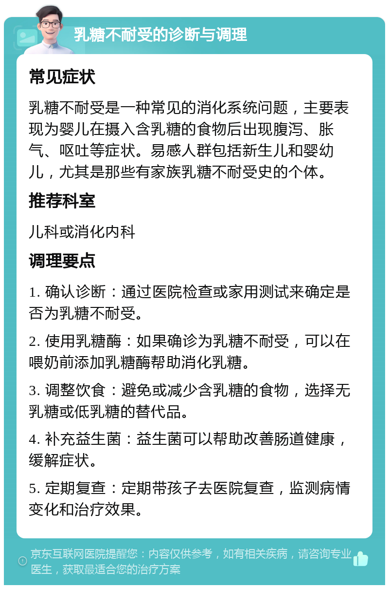 乳糖不耐受的诊断与调理 常见症状 乳糖不耐受是一种常见的消化系统问题，主要表现为婴儿在摄入含乳糖的食物后出现腹泻、胀气、呕吐等症状。易感人群包括新生儿和婴幼儿，尤其是那些有家族乳糖不耐受史的个体。 推荐科室 儿科或消化内科 调理要点 1. 确认诊断：通过医院检查或家用测试来确定是否为乳糖不耐受。 2. 使用乳糖酶：如果确诊为乳糖不耐受，可以在喂奶前添加乳糖酶帮助消化乳糖。 3. 调整饮食：避免或减少含乳糖的食物，选择无乳糖或低乳糖的替代品。 4. 补充益生菌：益生菌可以帮助改善肠道健康，缓解症状。 5. 定期复查：定期带孩子去医院复查，监测病情变化和治疗效果。