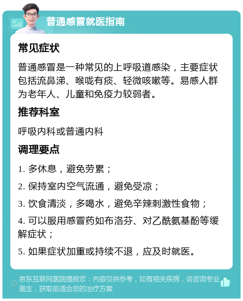 普通感冒就医指南 常见症状 普通感冒是一种常见的上呼吸道感染，主要症状包括流鼻涕、喉咙有痰、轻微咳嗽等。易感人群为老年人、儿童和免疫力较弱者。 推荐科室 呼吸内科或普通内科 调理要点 1. 多休息，避免劳累； 2. 保持室内空气流通，避免受凉； 3. 饮食清淡，多喝水，避免辛辣刺激性食物； 4. 可以服用感冒药如布洛芬、对乙酰氨基酚等缓解症状； 5. 如果症状加重或持续不退，应及时就医。