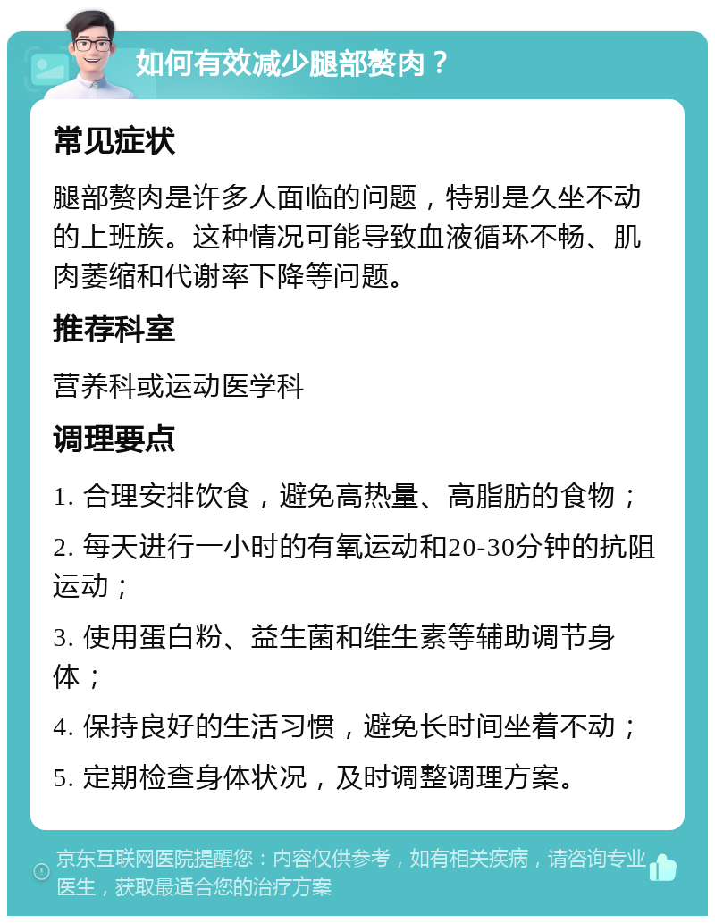 如何有效减少腿部赘肉？ 常见症状 腿部赘肉是许多人面临的问题，特别是久坐不动的上班族。这种情况可能导致血液循环不畅、肌肉萎缩和代谢率下降等问题。 推荐科室 营养科或运动医学科 调理要点 1. 合理安排饮食，避免高热量、高脂肪的食物； 2. 每天进行一小时的有氧运动和20-30分钟的抗阻运动； 3. 使用蛋白粉、益生菌和维生素等辅助调节身体； 4. 保持良好的生活习惯，避免长时间坐着不动； 5. 定期检查身体状况，及时调整调理方案。