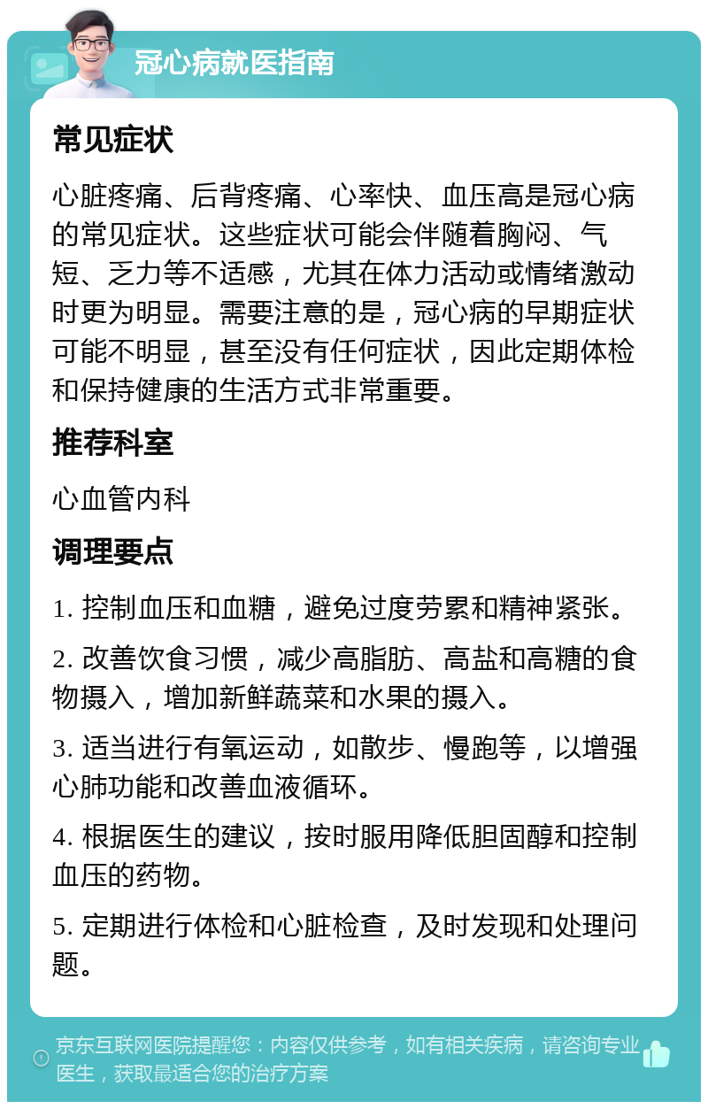 冠心病就医指南 常见症状 心脏疼痛、后背疼痛、心率快、血压高是冠心病的常见症状。这些症状可能会伴随着胸闷、气短、乏力等不适感，尤其在体力活动或情绪激动时更为明显。需要注意的是，冠心病的早期症状可能不明显，甚至没有任何症状，因此定期体检和保持健康的生活方式非常重要。 推荐科室 心血管内科 调理要点 1. 控制血压和血糖，避免过度劳累和精神紧张。 2. 改善饮食习惯，减少高脂肪、高盐和高糖的食物摄入，增加新鲜蔬菜和水果的摄入。 3. 适当进行有氧运动，如散步、慢跑等，以增强心肺功能和改善血液循环。 4. 根据医生的建议，按时服用降低胆固醇和控制血压的药物。 5. 定期进行体检和心脏检查，及时发现和处理问题。