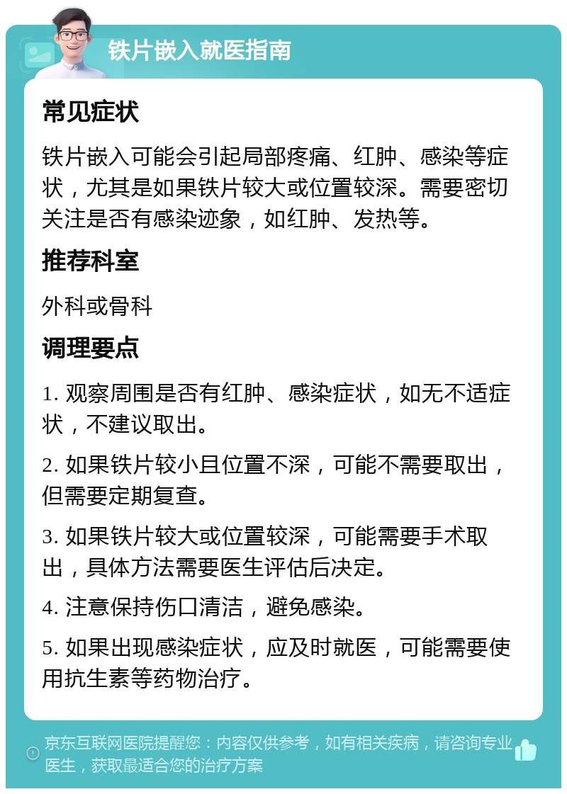 铁片嵌入就医指南 常见症状 铁片嵌入可能会引起局部疼痛、红肿、感染等症状，尤其是如果铁片较大或位置较深。需要密切关注是否有感染迹象，如红肿、发热等。 推荐科室 外科或骨科 调理要点 1. 观察周围是否有红肿、感染症状，如无不适症状，不建议取出。 2. 如果铁片较小且位置不深，可能不需要取出，但需要定期复查。 3. 如果铁片较大或位置较深，可能需要手术取出，具体方法需要医生评估后决定。 4. 注意保持伤口清洁，避免感染。 5. 如果出现感染症状，应及时就医，可能需要使用抗生素等药物治疗。