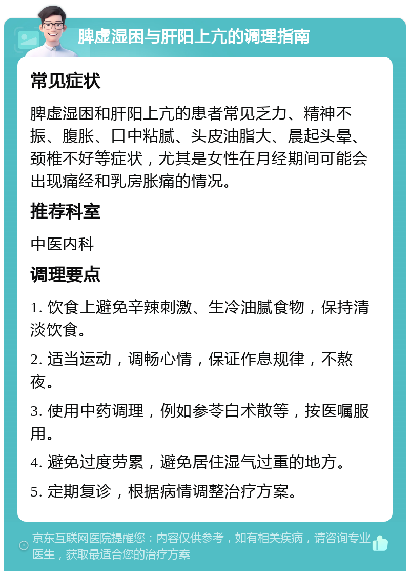 脾虚湿困与肝阳上亢的调理指南 常见症状 脾虚湿困和肝阳上亢的患者常见乏力、精神不振、腹胀、口中粘腻、头皮油脂大、晨起头晕、颈椎不好等症状，尤其是女性在月经期间可能会出现痛经和乳房胀痛的情况。 推荐科室 中医内科 调理要点 1. 饮食上避免辛辣刺激、生冷油腻食物，保持清淡饮食。 2. 适当运动，调畅心情，保证作息规律，不熬夜。 3. 使用中药调理，例如参苓白术散等，按医嘱服用。 4. 避免过度劳累，避免居住湿气过重的地方。 5. 定期复诊，根据病情调整治疗方案。