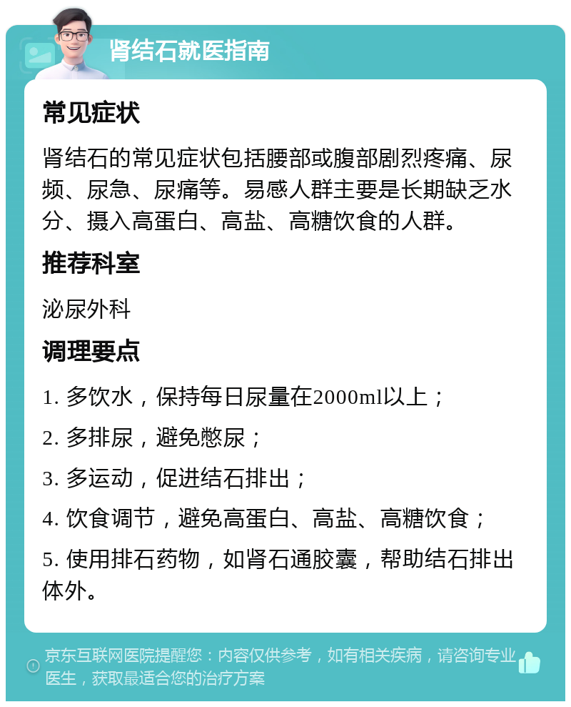 肾结石就医指南 常见症状 肾结石的常见症状包括腰部或腹部剧烈疼痛、尿频、尿急、尿痛等。易感人群主要是长期缺乏水分、摄入高蛋白、高盐、高糖饮食的人群。 推荐科室 泌尿外科 调理要点 1. 多饮水，保持每日尿量在2000ml以上； 2. 多排尿，避免憋尿； 3. 多运动，促进结石排出； 4. 饮食调节，避免高蛋白、高盐、高糖饮食； 5. 使用排石药物，如肾石通胶囊，帮助结石排出体外。