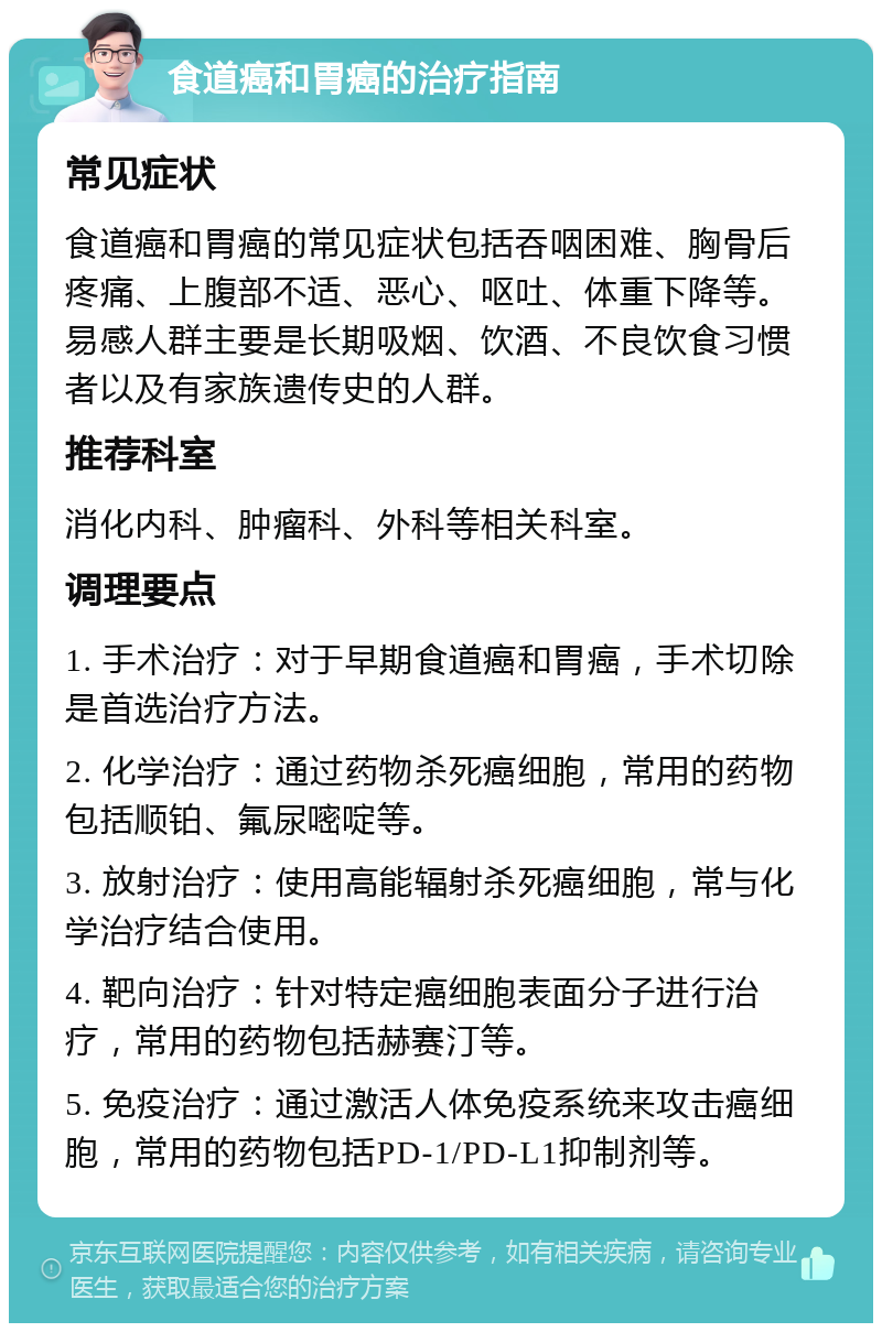 食道癌和胃癌的治疗指南 常见症状 食道癌和胃癌的常见症状包括吞咽困难、胸骨后疼痛、上腹部不适、恶心、呕吐、体重下降等。易感人群主要是长期吸烟、饮酒、不良饮食习惯者以及有家族遗传史的人群。 推荐科室 消化内科、肿瘤科、外科等相关科室。 调理要点 1. 手术治疗：对于早期食道癌和胃癌，手术切除是首选治疗方法。 2. 化学治疗：通过药物杀死癌细胞，常用的药物包括顺铂、氟尿嘧啶等。 3. 放射治疗：使用高能辐射杀死癌细胞，常与化学治疗结合使用。 4. 靶向治疗：针对特定癌细胞表面分子进行治疗，常用的药物包括赫赛汀等。 5. 免疫治疗：通过激活人体免疫系统来攻击癌细胞，常用的药物包括PD-1/PD-L1抑制剂等。