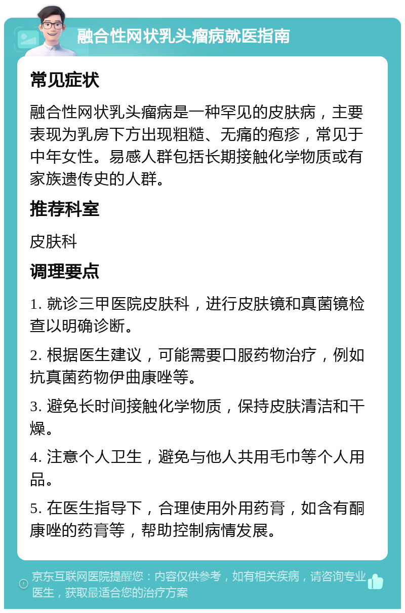 融合性网状乳头瘤病就医指南 常见症状 融合性网状乳头瘤病是一种罕见的皮肤病，主要表现为乳房下方出现粗糙、无痛的疱疹，常见于中年女性。易感人群包括长期接触化学物质或有家族遗传史的人群。 推荐科室 皮肤科 调理要点 1. 就诊三甲医院皮肤科，进行皮肤镜和真菌镜检查以明确诊断。 2. 根据医生建议，可能需要口服药物治疗，例如抗真菌药物伊曲康唑等。 3. 避免长时间接触化学物质，保持皮肤清洁和干燥。 4. 注意个人卫生，避免与他人共用毛巾等个人用品。 5. 在医生指导下，合理使用外用药膏，如含有酮康唑的药膏等，帮助控制病情发展。